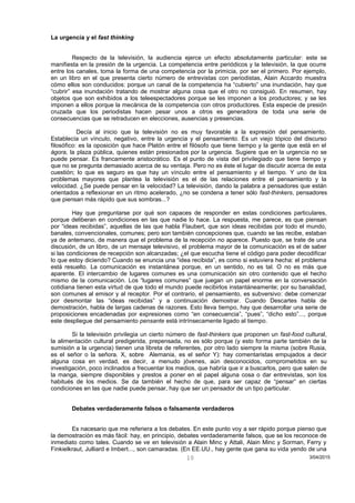 La urgencia y el fast thinking
Respecto de la televisión, la audiencia ejerce un efecto absolutamente particular: este se
manifiesta en la presión de la urgencia. La competencia entre periódicos y la televisión, la que ocurre
entre los canales, toma la forma de una competencia por la primicia, por ser el primero. Por ejemplo,
en un libro en el que presenta cierto número de entrevistas con periodistas, Alain Accardo muestra
cómo ellos son conducidos: porque un canal de la competencia ha “cubierto” una inundación, hay que
“cubrir” esa inundación tratando de mostrar alguna cosa que el otro no consiguió. En resumen, hay
objetos que son exhibidos a los teleespectadores porque se les imponen a los productores; y se les
imponen a ellos porque la mecánica de la competencia con otros productores. Esta especie de presión
cruzada que los periodistas hacen pesar unos a otros es generadora de toda una serie de
consecuencias que se retraducen en elecciones, ausencias y presencias.
Decía al inicio que la televisión no es muy favorable a la expresión del pensamiento.
Establecía un vínculo, negativo, entre la urgencia y el pensamiento. Es un viejo tópico del discurso
filosófico: es la oposición que hace Platón entre el filósofo que tiene tiempo y la gente que está en el
ágora, la plaza pública, quienes están presionados por la urgencia. Sugiere que en la urgencia no se
puede pensar. Es francamente aristocrático. Es el punto de vista del privilegiado que tiene tiempo y
que no se pregunta demasiado acerca de su ventaja. Pero no es éste el lugar de discutir acerca de esta
cuestión; lo que es seguro es que hay un vínculo entre el pensamiento y el tiempo. Y uno de los
problemas mayores que plantea la televisión es el de las relaciones entre el pensamiento y la
velocidad. ¿Se puede pensar en la velocidad? La televisión, dando la palabra a pensadores que están
orientados a reflexionar en un ritmo acelerado, ¿no se condena a tener sólo fast-thinkers, pensadores
que piensan más rápido que sus sombras...?
Hay que preguntarse por qué son capaces de responder en estas condiciones particulares,
porque deliberan en condiciones en las que nadie lo hace. La respuesta, me parece, es que piensan
por “ideas recibidas”, aquellas de las que habla Flaubert, que son ideas recibidas por todo el mundo,
banales, convencionales, comunes; pero son también concepciones que, cuando se las recibe, estaban
ya de antemano, de manera que el problema de la recepción no aparece. Puesto que, se trate de una
discusión, de un libro, de un mensaje televisivo, el problema mayor de la comunicación es el de saber
si las condiciones de recepción son alcanzadas; ¿el que escucha tiene el código para poder decodificar
lo que estoy diciendo? Cuando se enuncia una “idea recibida”, es como si estuviera hecha: el problema
está resuelto. La comunicación es instantánea porque, en un sentido, no es tal. O no es más que
aparente. El intercambio de lugares comunes es una comunicación sin otro contenido que el hecho
mismo de la comunicación. Los “lugares comunes” que juegan un papel enorme en la conversación
cotidiana tienen esta virtud de que todo el mundo puede recibirlos instantáneamente; por su banalidad,
son comunes al emisor y al receptor. Por el contrario, el pensamiento, es subversivo: debe comenzar
por desmontar las “ideas recibidas” y a continuación demostrar. Cuando Descartes habla de
demostración, habla de largas cadenas de razones. Esto lleva tiempo, hay que desarrollar una serie de
proposiciones encadenadas por expresiones como “en consecuencia”, “pues”, “dicho esto”..., porque
este despliegue del pensamiento pensante está intrínsecamente ligado al tiempo.
Si la televisión privilegia un cierto número de fast-thinkers que proponen un fast-food cultural,
la alimentación cultural predigerida, prepensada, no es sólo porque (y esto forma parte también de la
sumisión a la urgencia) tienen una libreta de referentes, por otro lado siempre la misma (sobre Rusia,
es el señor o la señora. X, sobre Alemania, es el señor Y): hay comentaristas empujados a decir
alguna cosa en verdad, es decir, a menudo jóvenes, aún desconocidos, comprometidos en su
investigación, poco inclinados a frecuentar los medios, que habría que ir a buscarlos, pero que salen de
la manga, siempre disponibles y prestos a poner en el papel alguna cosa o dar entrevistas, son los
habitués de los medios. Se da también el hecho de que, para ser capaz de “pensar” en ciertas
condiciones en las que nadie puede pensar, hay que ser un pensador de un tipo particular.
Debates verdaderamente falsos o falsamente verdaderos
Es nacesario que me referiera a los debates. En este punto voy a ser rápido porque pienso que
la demostración es más fácil: hay, en principio, debates verdaderamente falsos, que se los reconoce de
inmediato como tales. Cuando se ve en televisión a Alain Minc y Attali, Alain Minc y Sorman, Ferry y
Finkielkraut, Julliard e Imbert..., son camaradas. (En EE.UU., hay gente que gana su vida yendo de una
3/04/201510
 
