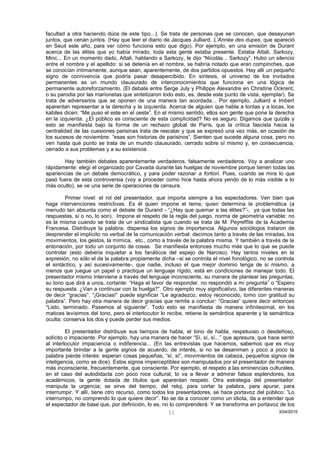 facultad a otra haciendo dúos de este tipo...). Se trata de personas que se conocen, que desayunan
juntos, que cenan juntos. (Hay que leer el diario de Jacques Julliard, L’Année des dupes, que apareció
en Seuil este año, para ver cómo funciona esto que digo). Por ejemplo, en una emisión de Durant
acerca de las élites que yo había mirado, toda esta gente estaba presente. Estaba Attali, Sarkozy,
Minc... En un momento dado, Attali, hablando a Sarkozy, le dijo “Nicolás... Sarkozy”. Hubo un silencio
entre el nombre y el apellido: si se detenía en el nombre, se habría notado que eran compinches, que
se conocían íntimamente, aunque sean, aparentemente, de dos partidos opuestos. Hay allí un pequeño
signo de connivencia que podría pasar desapercibido. En síntesis, el universo de los invitados
permanentes es un mundo clausurado de interconocimientos que funciona en una lógica de
permanente autoreforzamiento. (El debate entre Serge July y Philippe Alexandre en Christine Ockrent,
o su parodia por las marionetas que sintetizaron todo esto, es, desde este punto de vista, ejemplar). Se
trata de adversarios que se oponen de una manera tan acordada... Por ejemplo, Julliard e Imbert
aparentan representar a la derecha y la izquierda. Acerca de alguien que habla a tontas y a locas, los
kabiles dicen: “Me puso el este en el oeste”. En el mismo sentido, ellos son gente que pone la derecha
en la izquierda. ¿El público es consciente de esta complicidad? No es seguro. Digamos que quizás y
esto se manifiesta bajo la forma de un rechazo global de París, que la crítica fascista hacia la
centralidad de las cuesiones parisinas trata de rescatar y que se expresó una vez más, en ocasión de
los sucesos de noviembre: “esas son historias de parisinos”. Sienten que sucede alguna cosa, pero no
ven hasta qué punto se trata de un mundo clausurado, cerrado sobre sí mismo y, en consecuencia,
cerrado a sus problemas y a su existencia.
Hay también debates aparentemente verdaderos, falsamente verdaderos. Voy a analizar uno
rápidamente: elegí el organizado por Cavada durante las huelgas de noviembre porque tienen todas las
apariencias de un debate democrático, y para poder razonar a fortiori. Pues, cuando se mira lo que
pasó fuera de esta controversia (voy a proceder como hice hasta ahora yendo de lo más visible a lo
más oculto), se ve una serie de operaciones de censura.
Primer nivel: el rol del presentador, que importa siempre a los espectadores. Ven bien que
haga intervenciones restrictivas. Es él quien impone el tema, quien determina la problemática (a
menudo tan absurda como el debate de Durand - “¿Hay que quemar a las élites?”-, ya que todas las
respuestas, sí o no, lo son). Impone el respeto de la regla del juego, norma de geometría variable: no
es la misma cuando se trata de un sindicalista que cuando se trata de M. Peyreffite de la Academia
Francesa. Distribuye la palabra, dispensa los signos de importancia. Algunos sociólogos trataron de
desprender el implícito no verbal de la comunicación verbal: decimos tanto a través de las miradas, los
movimientos, los gestos, la mímica, etc., como a través de la palabra misma. Y también a través de la
entonación, por todo un conjunto de cosas. Se manifiesta entonces mucho más que lo que se puede
controlar (esto debería inquietar a los fanáticos del espejo de Narciso). Hay tantos niveles en la
expresión, no sólo el de la palabra propiamente dicha –si se controla el nivel fonológico, no se controla
el sintáctico, y así sucesivamente-, que nadie, incluso el que mejor dominio tenga de sí mismo, a
menos que juegue un papel o practique un lenguaje rígido, está en condiciones de manejar todo. El
presentador mismo interviene a través del lenguaje inconsciente, su manera de plantear las preguntas,
su tono que dirá a unos, cortante: “Haga el favor de responder, no respondió a mi pregunta” o “Espero
su respuesta. ¿Van a continuar con la huelga?”. Otro ejemplo muy significativo, las diferentes maneras
de decir “gracias”. “¡Gracias!” puede significar “Le agradezco, estoy reconocido, tomo con gratitud su
palabra”. Pero hay otra manera de decir gracias que remite a concluir: “Gracias” quiere decir entonces
“Listo, terminado. Pasemos al siguiente”. Todo esto se manifiesta de manera infinitesimal, en los
matices levísimos del tono, pero el interlocutor lo recibe, retiene la semántica aparente y la semántica
oculta; conserva los dos y puede perder sus medios.
El presentador distribuye sus tiempos de habla, el tono de habla, respetuoso o desdeñoso,
solícito o impaciente. Por ejemplo, hay una manera de hacer “Sí, sí, sí...” que apresura, que hace sentir
al interlocutor impaciencia o indiferencia... (En las entrevistas que hacemos, sabemos que es muy
importante brindar a la gente signos de acuerdo, de interés, si no se desaniman y poco a poco la
palabra pierde interés: esperan cosas pequeñas, “sí, sí”, movimientos de cabeza, pequeños signos de
inteligencia, como se dice). Estos signos imperceptibles son manipulados por el presentador de manera
más inconsciente, frecuentemente, que consciente. Por ejemplo, el respeto a las eminencias culturales,
en el caso del autodidacta con poco roce cultural, lo va a llevar a admirar falsos esplendores, los
académicos, la gente dotada de títulos que aparentan respeto. Otra estrategia del presentador:
manipula la urgencia; se sirve del tiempo, del reloj, para cortar la palabra, para apurar, para
interrumpir. Y allí, tiene otro recurso, como todos los presentadores, se hace portavoz del público: ”Lo
interrumpo, no comprendo lo que quiere decir”. No se da a conocer como un idiota, da a entender que
el espectador de base que, por definición, lo es, no lo comprenderá. Y se transforma en portavoz de los
3/04/201511
 