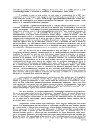 “imbéciles” para interrumpir un discurso inteligente. En resumen, como lo he podido verificar, la gente
autorizada a jugar este rol de censor, es, a menudo, la más exasperada por los cortes.
El resultado es que, en una emisión de dos horas, el representante de la CGT tuvo
exactamente cinco minutos para todo, agregando las intervenciones (pues, como todo el mundo sabe
que si no hubiera habido CGT no habría habido huelga, ni programas de televisión sobre el tema, etc.).
Mientras que aparentemente, y es por ello que la emisión de Cavada era significativa, todas las formas
exteriores de igualdad formal se habían respetado.
Lo que plantea un problema importante desde el punto de vista de la democracia: es evidente
que todos los locutores no son iguales en el estudio de televisión. Hay profesionales de la escena, del
habla y del escenario y, frente a ellos, aficionados (puede tratarse de huelguistas que alrededor de una
fogata hacen tal o cual cosa...); es de una desigualdad extraordinaria. Y para restablecer un poquito de
igualdad, sería necesario que el presentador fuera desigual, es decir que participe lo más
despojadamente que pueda, como lo hicimos en nuestro trabajo. La Misère du Monde. Cuando se
quiere que alguien que no es profesional de la palabra llegue a decir cosas (y a menudo dice cosas
absolutamente extraordinarias que la gente que usa la palabra desde hace tiempo no estaría en
condiciones de pensar), hay que hacer un trabajo de asistencia al discurso. Para ennoblecer lo que
acabo de expresar, diría que es una misión socrática en todo su esplendor. Se trata de ponerse al
servicio de alguien cuya opinión es importante, de quien se quiere saber lo que tiene para decir, lo que
piensa, ayudándolo a decirlo. Sin embargo, no es en absoluto lo que hacen los presentadores. No sólo
no ayudan a los más desfavorecidos sino que, si se puede decir, acentúan las debilidades.
Pero, allí, se está aún en un nivel fenoménico. Hay que llegar a un segundo nivel: la
composición del estudio televisivo. Es determinante. Es un trabajo invisible cuyo escenario mismo es el
resultado. Por ejemplo, hay toda una labor de invitación previa: hay gente a la que ni se sueña en
invitar; gente a la que se invita y rechaza la invitación. El escenario televisivo está allí y lo percibido
esconde lo no percibido: no se ven, en una percepción fabricada, las condiciones sociales de
construcción. En consecuencia, no se dice: “toma, no está fulano de tal”. Ejemplo de este trabajo de
manipulación (uno entre miles): durante las huelgas, hubo dos emisiones sucesivas del Cercle de
minuit acerca de los intelectuales y las huelgas. Había, grosso modo, dos campos del lado intelectual.
En la primera emisión, los intelectuales no favorables a la huelga parecían de derecha - para decirlo
rápidamente. En la segunda, se cambió la composición del escenario, agregando personas más de
derecha y haciendo desaparecer a aquéllas que eran favorables a la huelga. Lo que hace que las
personas que, en la primera emisión, estaban a la derecha parecían a la izquierda. Derecha e izquierda
son posiciones relativas por definición. Entonces, en este caso, un cambio en la composición del
escenario da un cambio en el sentido del mensaje.
La composición del estudio televisivo es importante porque debe dar la imagen de un equilibrio
democrático (el límite es el “frente a frente”: “Señor, usted consumió los treinta segundos...”). Se
ostenta la igualdad y el presentador se erige como el árbitro. En el escenario de la emisión de Cavada,
había dos tipos de personas: actores comprometidos, protagonistas, huelguistas; y luego había otros
que eran también importantes, pero que estaban puestos en posición de observadores. Había gente
que estaba allí para explicarse (“¿Por qué hace usted esto?, ¿Por qué molesta a los usuarios?, etc.”) y
otros que estaban para explicar, para sostener un metadiscurso.
Otro factor invisible y sin embargo determinante: el dispositivo montado con anticipación por
las conversaciones preparatorias con los participantes, y que puede llevar a una suerte de escenario,
más o menos rígido, en el cual los invitados deben desplazarse (la preparación, puede, en algún caso,
como en ciertos juegos, tomar la forma de un cuasiensayo). En este ámbito previsto con anticipación,
no hay lugar para la improvisación, para la palabra libre, desenfadada, incluso peligrosa para el
presentador y para su emisión.
Otra propiedad invisible de este espacio es la lógica misma del juego del lenguaje como dice el
filósofo. Hay reglas tácitas de este juego que se va a desarrollar; cada uno de estos universos sociales
en los que circula el discurso tiene una estructura tal que algunas cosas pueden decirse y otras no.
Primer presupuesto implícito de este juego del lenguaje: el debate democrático pensado según el
modelo del “catch”; es preciso que haya confrontaciones, bueno, torpe... Y, al mismo tiempo, no se
permiten todos los golpes. Es preciso que éstos se deslicen en una lógica del lenguaje formal, sabio.
Otras propiedades del espacio: la complicidad entre profesionales que acabo de señalar. Aquéllos que
llamo fast-thinkers, los especialistas del pensamiento veloz, los integrantes del medio los llaman “los
buenos clientes”. Son personas a las que se puede invitar, se sabe que harán una buena composición,
3/04/201512
 