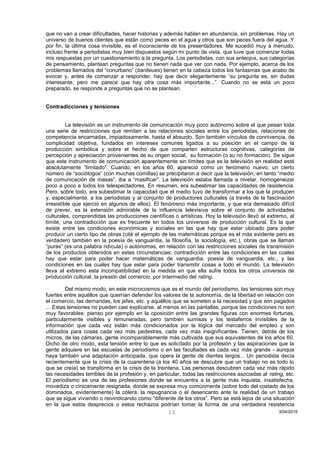 que no van a crear dificultades, hacer historias y además hablan en abundancia, sin problemas. Hay un
universo de buenos clientes que están como peces en el agua y otros que son peces fuera del agua. Y
por fin, la última cosa invisible, es el inconsciente de los presentadores. Me sucedió muy a menudo,
incluso frente a periodistas muy bien dispuestos según mi punto de vista, que tuve que comenzar todas
mis respuestas por un cuestionamiento a la pregunta. Los periodistas, con sus anteojos, sus categorías
de pensamiento, plantean preguntas que no tienen nada que ver con nada. Por ejemplo, acerca de los
problemas llamados del “conurbano” (banlieues) tienen en la cabeza todos los fantasmas que acabo de
evocar y, antes de comenzar a responder, hay que decir elegantemente “su pregunta es, sin dudas
interesante, pero me parece que hay otra cosa más importante...”. Cuando no se está un poco
preparado, se responde a preguntas que no se plantean.
Contradicciones y tensiones
La televisión es un instrumento de comunicación muy poco autónomo sobre el que pesan toda
una serie de restricciones que remiten a las relaciones sociales entre los periodistas, relaciones de
competencia encarnadas, impiadosamente, hasta el absurdo. Son también vínculos de connivencia, de
complicidad objetiva, fundados en intereses comunes ligados a su posición en el campo de la
producción simbólica y sobre el hecho de que comparten estructuras cognitivas, categorías de
percepción y apreciación provenientes de su origen social, su formación (o su no formación). Se sigue
que este instrumento de comunicación aparentemente sin límites que es la televisión en realidad está
absolutamente “limitado”. Cuando, en los años 60, apareció como un fenómeno nuevo, un cierto
número de “sociólogos” (con muchas comillas) se precipitaron a decir que la televisión, en tanto “medio
de comunicación de masas”, iba a “masificar”. La televisión estaba llamada a nivelar, homogeneizar
poco a poco a todos los telespectadores. En resumen, era subestimar las capacidades de resistencia.
Pero, sobre todo, era subestimar la capacidad que el medio tuvo de transformar a los que la producen
y, especialmente, a los periodistas y al conjunto de productores culturales (a través de la fascinación
irresistible que ejerció en algunos de ellos). El fenómeno más importante, y que era demasiado difícil
de prever, es la extensión admirable de la influencia televisiva sobre el conjunto de actividades
culturales, comprendidas las producciones científicas o artísticas. Hoy la televisión llevó al extremo, al
límite, una contradicción que es frecuente en todos los universos de producción cultural. Es la que
existe entre las condiciones económicas y sociales en las que hay que estar ubicado para poder
producir un cierto tipo de obras (cité el ejemplo de las matemáticas porque es el más evidente pero es
verdadero también en la poesía de vanguardia, la filosofía, la sociología, etc.), obras que se llaman
“puras” (es una palabra ridícula) o autónomas, en relación con las restricciones sociales de transmisión
de los productos obtenidos en estas circunstancias; contradicción entre las condiciones en las cuales
hay que estar para poder hacer matemáticas de vanguardia, poesía de vanguardia, etc., y las
condiciones en las cuales hay que estar para poder transmitir cosas a todo el mundo. La televisión
lleva al extremo esta incompatibilidad en la medida en que ella sufre todos los otros universos de
producción cultural, la presión del comercio, por intermedio del rating.
Del mismo modo, en este microcosmos que es el mundo del periodismo, las tensiones son muy
fuertes entre aquéllos que querrían defender los valores de la autonomía, de la libertad en relación con
el comercio, las demandas, los jefes, etc. y aquéllos que se someten a la necesidad y que son pagados
... Estas tensiones no pueden casi explicarse, al menos en las pantallas, porque las condiciones no son
muy favorables: pienso por ejemplo en la oposición entre las grandes figuras con enormes fortunas,
particularmente visibles y remuneradas, pero también sumisas y los testaferros invisibles de la
información que cada vez están más condicionados por la lógica del mercado del empleo y son
utilizados para cosas cada vez más pedestres, cada vez más insignificantes. Tienen, detrás de los
micros, de las cámaras, gente incomparablemente más cultivada que sus equivalentes de los años 60.
Dicho de otro modo, esta tensión entre lo que es solicitado por la profesión y las aspiraciones que la
gente adquiere en las escuelas de periodismo o en las facultades es cada vez más grande - aunque
haya también una adaptación anticipada, que opera la gente de dientes largos... Un periodista decía
recientemente que la crisis de la cuarentena (a los 40 años se descubre que un trabajo no es todo lo
que se creía) se transforma en la crisis de la treintena. Las personas descubren cada vez más rápido
las necesidades terribles de la profesión y, en particular, todas las restricciones asociadas al rating, etc.
El periodismo es una de las profesiones donde se encuentra a la gente más inquieta, insatisfecha,
movediza o cínicamente resignada, donde se expresa muy comúnmente (sobre todo del costado de los
dominados, evidentemente) la cólera, la repugnancia o el desencanto ante la realidad de un trabajo
que se sigue viviendo o reivindicando como “diferente de los otros”. Pero se está lejos de una situación
en la que estos desprecios o estos rechazos podrían tomar la forma de una verdadera resistencia
3/04/201513
 