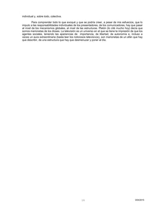individual y, sobre todo, colectiva.
Para comprender todo lo que evoqué y que se podría creer, a pesar de mis esfuerzos, que lo
imputo a las responsabilidades individuales de los presentadores, de los comunicadores, hay que pasar
al nivel de los mecanismos globales, al nivel de las estructuras. Platón (lo cité mucho hoy) decía que
somos marionetas de los dioses. La televisión es un universo en el que se tiene la impresión de que los
agentes sociales, teniendo las apariencias de importancia, de libertad, de autonomía e, incluso a
veces un aura extraordinaria (basta leer los noticiosos televisivos), son marionetas de un afán que hay
que describir, de una estructura que hay que desmenuzar y poner al día.
3/04/201514
 