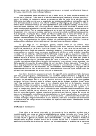 técnica y, sobre todo, simbólica de la televisión americana que es un modelo y una fuente de ideas, de
fórmulas y procedimientos para muchos periodistas).
Para comprender mejor esta estructura en su forma actual, es bueno recorrer la historia del
proceso que lo constituyó. En los años 50, la televisión estaba apenas presente en el campo periodístico;
cuando se hablaba de periodismo apenas se pensaba en ella. La gente de la televisión estaba
doblemente dominada: por una parte se sospechaba que estaban subordinados al poder político y por lo
tanto dominados desde el punto de vista cultural, simbólico y del prestigio; y, por otra parte, lo estaban
también desde la faz económica ya que eran dependientes de los subsidios del Estado y por ello mucho
menos eficientes, poderosos. Con los años (el proceso debería describirse en detalle) la relación se dio
vuelta completamente y la televisión tiende a convertirse en dominante económica y simbólicamente en
el campo periodístico. Esto se muestra notablemente en la crisis de los periódicos: hay diarios que
desaparecen, otros a los que se los obliga a plantearse permanentemente la cuestión de la sobrevivencia,
de la conquista o reconquista de su público; los más amenazados son, al menos en Francia, los que
ofrecen información general y deporte. No tienen mucho para oponer a la televisión cada vez más
orientada hacia estos objetos porque escapa a la dominación del periodismo serio (que pone o ponía, en
primer plano, en primera página, las noticias referidas a la realidad internacional, la política, incluso el
análisis político, reduciendo la información general y los deportes a una ubicación relativa).
Lo que hago es una descripción grosera; debería entrar en los detalles, hacer
(desgraciadamente no existe) una historia social de la evolución de las relaciones entre los diferentes
órganos de prensa (y no de un solo órgano de prensa). Es en el nivel de la historia estructural del
conjunto del universo donde las cosas más importantes aparecen. Lo que cuenta en un campo son los
pesos relativos: un periódico puede permanecer absolutamente idéntico, no perder un lector, no cambiar
en nada y es, sin embargo, profundamente transformado porque su peso y su posición relativa se
encuentran en un espacio ya transformado. Por ejemplo, un diario deja de ser dominante cuando su
poder de influir en el espacio cincundante disminuye y no hace más la ley. Se puede decir que en el
universo del periodismo escrito, Le Monde hacía la ley. Había ya un campo, con la oposición -que hacen
todos los historiadores del periodismo- entre los diarios que dan news, noticias, hechos generales, y los
diarios que dan views, puntos de vista, análisis, etc; entre los diarios de gran tiraje, como France-Soir, y
los de tiraje proporcionalmente más restringido pero dotados de una autoridad semioficial. Le Monde
estaba bien ubicado en las dos relaciones: era suficientemente importante por su tiraje para ser un
poder desde el punto de vista de los anunciantes y estaba bastante dotado de capital simbólico para ser
una autoridad. Acumulaba los dos factores de poder en este campo.
Los diarios de reflexión aparecieron a finales del siglo XIX, como reacción contra los diarios de
gran tiraje, para gran público, sensacionalistas, que suscitaron siempre el temor o el disgusto de los
lectores cultivados. La emergencia de este medio de masas por excelencia que es la televisión no es un
fenómeno sin precedente, sólo lo es por su amplitud. Abro aquí un paréntesis: uno de los grandes
problemas de los sociólogos es evitar la caída en una de las dos ilusiones simétricas, la del “jamás
visto” (hay sociólogos que adoran esto, es muy elegante, sobre todo en la televisión, anunciar
fenómenos inauditos, revoluciones) y aquélla del “siempre así” (que es a menudo el tema de los
conservadores: “nada nuevo bajo el sol, habrá siempre dominantes y dominados, ricos y pobres...”). El
riesgo es siempre muy grande, tanto que la comparación entre épocas es extremadamente difícil: no se
puede comparar más que de una estructura a otra, y siempre se corre el riesgo de equivocarse y
describir como algo inaudito cualquier cosa banal simplemente por falta de cultura. Es una de las
razones por las cuales los periodistas son a veces peligrosos: no siendo muy cultivados, se asombran de
cosas no muy asombrosas y no se sorprenden de cosas relevantes... La historia es indispensable para
nosotros, sociólogos; desgraciadamente en muchos dominios, sobre todo en relación con la historia de
la época reciente, los trabajos son aún insuficientes, en especial cuando se trata de fenómenos nuevos
como el periodismo.
Una fuerza de banalización
Para volver a los efectos provocados por la emergencia de la televisión, es cierto que la
oposición existió, pero nunca con esta intensidad (adopto una postura intermedia entre “nunca visto” y
“siempre así”). Por su poder de difusión, la televisión plantea al universo del periodismo escrito y al
universo cultural en general un problema absolutamente terrible. A su lado, la prensa de masas que
alarmaba tanto (Raymond Williams avanzó en la hipótesis de que toda la revolución romántica en
poesía fue provocada por el horror que inspiró a los escritores ingleses la aparición de la prensa de
3/04/201516
 
