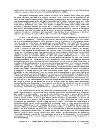 masas) parece poca cosa. Por su amplitud, su peso absolutamente extraordinario, la televisión produce
efectos que, aunque no sean sin precedentes, son completamente inéditos.
Por ejemplo, la televisión puede juntar en una noche, en el noticioso de las veinte, más gente
que todos los diarios franceses de la mañana y la tarde juntos. Si la información alimentada por tal
medio deviene una información omnibus sin asperezas, homogeneizada, se notan los efectos políticos y
culturales que puede ocasionar. Es una ley bien conocida: cuanto más un órgano de prensa o un medio
de expresión cualquiera alcanza un público extenso, más debe perder en matices, todo lo que puede
dividir, excluir –piensen en Paris-Match-, debe intentar no “chocar con nadie”, como se dice, no levantar
problemas o solamente conflictos sin historia. En la vida cotidiana, se habla mucho de la lluvia y del
buen tiempo, porque es el tema sobre el cual se está seguro de no equivocarse –salvo si se discute con
un campesino que tiene necesidad de lluvia cuando se está de vacaciones- es un tema soft por
excelencia. Cuanto más extiende un diario su difusión, más atiende a temas omnibus que no identifican
problemas. Se construye el objeto conforme a las condiciones de recepción del público.
Es esto lo que hace que todo el trabajo colectivo que tiende a homogeneizar, a banalizar, a
“conformar” y a “despolitizar”, convenga perfectamente, aunque nadie, en verdad, sea el responsable,
que lo haya pensado y querido como tal. Es algo que se observa a menudo en el universo social: se ven
venir las cosas que nadie quiere y que pueden parecer queridas (“está hecho para”). Es allí donde la
crítica simplista se vuelve peligrosa: evita todo el trabajo que hay que hacer para comprender
problemas como el hecho de que, sin que nadie lo haya querido verdaderamente, sin la intervención de
los que lo financian, se tiene este producto absolutamente extraño que es, por ejemplo, el “noticioso
televisivo”, que conviene a todo el mundo, que confirma cosas ya conocidas y, sobre todo que deja
intactas las estructuras mentales. Hay revoluciones que tocan las bases materiales de una sociedad,
aquéllas que ordinariamente son evocadas –se nacionalizan los bienes del clero, etc.- y revoluciones
simbólicas, aquéllas que operan los artistas, los sabios o los grandes profetas religiosos o, a veces, más
raramente, los grandes profetas políticos, que tocan las estructuras mentales, es decir, que cambian
nuestras maneras de ver y de pensar. Es el caso, en el ámbito de la pintura, de Manet que alteró una
antítesis fundamental, una estructura académica, la oposición entre lo contemporáneo y lo antiguo. Si
un instrumento tan poderoso como la televisión se orientara aunque sea un poco hacia una revolución
simbólica de este tipo, les aseguro que se apresurarían a detenerla... Ahora bien, sucede que sin que
nadie le haya pedido, por la sola lógica de la competencia y de los mecanismos que evoco, la televisión
no hace nada de eso. Está perfectamente ajustada a las estructuras mentales del público. Podría evocar
su moralismo, el costado telethon que habría que analizar en esta lógica. “Con buenos sentimientos,
decía Gide, se hace mala literatura”, pero con buenos sentimientos se hace un buen rating. Habría que
reflexionar acerca del moralismo de la gente de la televisión: a menudo cínicos, tienen propósitos de un
conformismo moral absolutamente prodigioso. Los presentadores de los noticiosos, los animadores de
los debates, los comentadores deportivos se han convertido en pequeños directores de conciencia. Son,
con poco esfuerzo, los portavoces de una moral típicamente pequeño burguesa, que dicen “lo que hay
que pensar” acerca de los que llaman “los problemas de la sociedad”, las agresiones en las barriadas
pobres o la violencia en la escuela. Lo mismo sucede en el dominio del arte y la literatura: las emisiones
llamadas “literarias”, las más conocidas sirven – y de manera cada vez más servil- a los valores
establecidos, al conformismo y al academicismo o a los valores del mercado.
Los periodistas –habría que decir el campo periodístico- deben su importancia en el mundo
social a que detentan un monopolio de hecho sobre los instrumentos de producción y de difusión en
gran escala de la información y, a través de estos instrumentos, sobre el acceso de los simples
ciudadanos pero también de otros productores culturales, sabios, artistas, escritores, a lo que llamo a
veces “el espacio público”, es decir, la gran difusión. (A este monopolio que se enfrenta uno cuando, en
tanto que individuo o miembro de una asociación, de un grupo cualquiera, se quiere difundir
ampliamente una información.) Aunque ocupen una posición inferior, subordinada, en los campos de la
producción cultural, ejercen una forma extraña de dominación: tienen el poder sobre los medios de
expresarse públicamente, de ser conocidos, de acceder a la notoriedad pública (lo que, para los
hombres políticos y para ciertos intelectuales, es un factor capital). Lo que les vale estar rodeados (al
menos a los más poderosos de entre ellos) de una consideración a menudo desproporcionada en
relación con sus méritos intelectuales... Y pueden desviar una parte de este poder de consagración en
beneficio propio (el hecho de que los periodistas estén, incluso los más reconocidos, en posición de
inferioridad estructural respecto de otras categorías, como la de los intelectuales –entre los cuales
ansían ubicarse – y de los hombres políticos, contribuye sin duda a explicar su tendencia constante al
antiintelectualismo).
Pero sobre todo, pueden acceder en forma permanente a la visibilidad pública, a la expresión en
3/04/201517
 
