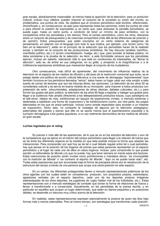 gran escala, absolutamente impensable -al menos hasta la aparición de la televisión- para un productor
cultural, incluso muy célebre; pueden imponer al conjunto de la sociedad su visión del mundo, su
problemática, sus puntos de vista. Se objetará que el universo periodístico está dividido, diferenciado,
diversificado y, en consecuencia, es apto para representar todas las opiniones, todos los puntos de vista
o para ofrecer la ocasión de expresarlas (y es cierto que, para atravesar la pantalla periodística, se
puede jugar, hasta un cierto punto, a condición de tener un mínimo de peso simbólico, con la
competencia entre los periodistas y los diarios). Pero el campo periodístico, como los otros, descansa
sobre un conjunto de presupuestos y de creencias compartidos (más allá de las diferencias de posición y
de opinión). Estos presupuestos, que están inscriptos en un cierto sistema de categorías de
pensamiento, en relación con el lenguaje (con todo lo que implica, por ejemplo, una noción como “da
bien en la televisión”), están en el principio de la selección que los periodistas hacen de la realidad
social, y también en el conjunto de las producciones simbólicas. No hay discurso (análisis científico,
manifiesto político, etc.) ni acción (manifestación, huelga, etc.) que, para acceder al debate público, no
deba someterse a la prueba de la selección, es decir, a esta formidable censura que los periodistas
ejercen, incluso sin saberlo, reteniendo sólo lo que está en condiciones de interesarles, de “llamar la
atención”, esto es, de entrar en sus categorías, en su grilla, y arrojando a la insignificancia o a la
indiferencia expresiones simbólicas que merecerían llegar al conjunto de los ciudadanos.
Otra consecuencia, más difícil de aprehender, del crecimiento de influencia relativa de la
televisión en el espacio de los medios de difusión y del peso de la restricción comercial que sufre, es el
pasaje desde una política de acción cultural televisiva a una suerte de demagogia “espontaneísta” (que
también funciona en los periódicos llamados “serios”; éstos hacen un lugar cada vez más amplio a esta
suerte de correo de lectores que son las tribunas libres, las opiniones). La televisión de los años 50 se
consideraba cultural y se servía en buena medida de su monopolio para imponer a todos productos con
pretensión de serlo (documentales, adaptaciones de obras clásicas, debates culturales, etc.) y para
formar los gustos del gran público; la televisión de los años 90 llega a explotar y halagar sus gustos para
llegar a la audiencia más amplia ofreciendo a los telespectadores productos toscos, cuyo paradigma es
el talk-show, relatos de vida, exhibiciones sin tapujos de experiencias vividas, a menudo extremas y
destinadas a satisfacer una forma de voyeurismo y de exhibicionismo (como, por otra parte, los juegos
televisados en los que se ansía participar, incluso como simple espectador para acceder a un instante
de exposición). Dicho esto, no comparto la nostalgia de algunos por la televisión pedagógico-
paternalista del pasado y pienso que ella no se opone menos que el espontaneísmo populista y la
sumisión demagógica a los gustos populares, a un uso realmente democrático de los medios de difusión
en gran escala.
Luchas reguladas por el rating
Es preciso ir más allá de las apariencias, de lo que se ve en los estudios de televisión y aun de
la competencia que se ejerce en el interior del campo periodístico para llegar a la relación de fuerza que
se da entre los diferentes órganos en la medida en que ésta preside incluso la forma que adoptan las
interacciones. Para comprender por qué hoy se da tal o cual debate regular entre tal o cual periodista,
hay que pensar en la posición de los órganos de prensa que estas personas representan en el espacio
periodístico y el lugar de cada uno de ellos en estos órganos. Incluso, para comprender lo que puede
escribir un editorialista de Monde y lo que no puede, hay que tener siempre en mente estos dos factores.
Estas restricciones de posición serán vividas como prohibiciones o mandatos éticos: “es incompatible
con la tradición de Monde” o “es contrario al espíritu de Monde”, “aquí no se puede hacer esto”, etc.
Todas estas expresiones que son anunciadas bajo la forma de preceptos éticos son la retraducción de la
estructura del campo a través de una persona que ocupa una cierta posición en este espacio.
En un campo, los diferentes protagonistas tienen a menudo representaciones polémicas de los
otros agentes con los cuales están en competencia: producen, con propósitos propios, estereotipos,
agresiones verbales (en el espacio deportivo, cada uno de los deportes produce imágenes
estereotipadas de los otros deportes, los jugadores de rugby hablan mal de los futbolistas, etc.). Estas
representaciones son a menudo estrategias de combate que toman la forma de relaciones de fuerza y
llevan a transformarla o a conservarla. Actualmente, en los periodistas de la prensa escrita, y en
particular en aquéllos que ocupan un lugar determinado, que están en diarios pequeños y en posiciones
débiles, se desarrolla un discurso muy crítico acerca de la televisión.
En realidad, estas representaciones expresan esencialmente la postura de quien las dice bajo
formas más o menos ostensibles. Pero al mismo tiempo, son estrategias que transforman cada posición.
3/04/201518
 