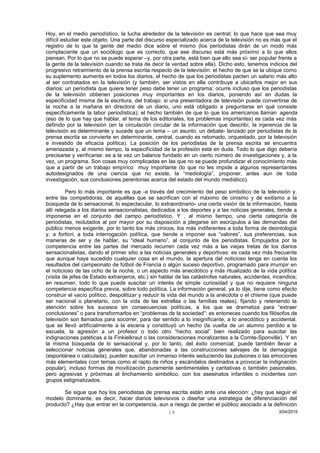 Hoy, en el medio periodístico, la lucha alrededor de la televisión es central; lo que hace que sea muy
difícil estudiar este objeto. Una parte del discurso especializado acerca de la televisión no es más que el
registro de lo que la gente del medio dice sobre el mismo (los periodistas dirán de un modo más
complaciente que un sociólogo que es correcto, que ese discurso está más próximo a lo que ellos
piensan. Por lo que no se puede esperar –y, por otra parte, está bien que ello sea sí- ser popular frente a
la gente de la televisión cuando se trata de decir la verdad sobre ella). Dicho esto, tenemos indicios del
progresivo retraimiento de la prensa escrita respecto de la televisión: el hecho de que se la ubique como
su suplemento aumenta en todos los diarios, el hecho de que los periodistas pacten un salario más alto
al ser contratados en la televisión (y también, ser vistos en ella contribuye a ubicarlos mejor en sus
diarios: un periodista que quiere tener peso debe tener un programa; ocurre incluso que los periodistas
de la televisión obtienen posiciones muy importantes en los diarios, poniendo así en dudas la
especificidad misma de la escritura, del trabajo: si una presentadora de televisión puede convertirse de
la noche a la mañana en directora de un diario, uno está obligado a preguntarse en qué consiste
específicamente la labor periodística); el hecho también de que lo que los americanos llaman agenda
(eso de lo que hay que hablar, el tema de los editoriales, los problemas importantes) es cada vez más
definido por la televisión (en la circulación circular de la información que describí, la injerencia de la
televisión es determinante y sucede que un tema – un asunto, un debate- lanzado por periodistas de la
prensa escrita se convierte en determinante, central, cuando es retomado, orquestado, por la televisión
e investido de eficacia política). La posición de los periodistas de la prensa escrita se encuentra
amenazada y, al mismo tiempo, la especificidad de la profesión está en duda. Todo lo que digo debería
precisarse y verificarse: es a la vez un balance fundado en un cierto número de investigaciones y, a la
vez, un programa. Son cosas muy complicadas en las que no se puede profundizar el conocimiento más
que a partir de un trabajo empírico muy importante (lo que no les impide a algunos representantes
autodesignados de una ciencia que no existe, la “mediología”, proponer, antes aun de toda
investigación, sus conclusiones perentorias acerca del estado del mundo mediático).
Pero lo más importante es que -a través del crecimiento del peso simbólico de la televisión y,
entre las competidoras, de aquéllas que se sacrifican con el máximo de cinismo y de exitismo a la
búsqueda de lo sensacional, lo espectacular, lo extraordinario- una cierta visión de la información, hasta
allí relegada a los diarios sensacionalistas, dedicados a los deportes y a las noticias generales, tiende a
imponerse en el conjunto del campo periodístico. Y , al mismo tiempo, una cierta categoría de
periodistas, reclutados al por mayor por su disposición a plegarse sin escrúpulos a las demandas del
público menos exigente, por lo tanto los más cínicos, los más indiferentes a toda forma de deontología
y, a fortiori, a toda interrogación política, que tiende a imponer sus “valores”, sus preferencias, sus
maneras de ser y de hablar, su “ideal humano”, al conjunto de los periodistas. Empujados por la
competencia entre las partes del mercado recurren cada vez más a las viejas tretas de los diarios
sensacionalistas, dando el primer sitio a las noticias generales y deportivas: es cada vez más frecuente
que aunque haya sucedido cualquier cosa en el mundo, la apertura del noticioso tenga en cuenta los
resultados del campeonato de fútbol de Francia o algún suceso deportivo, programado para irrumpir en
el noticioso de las ocho de la noche, o un aspecto más anecdótico y más ritualizado de la vida política
(visita de jefes de Estado extranjeros, etc.) sin hablar de las catástrofes naturales, accidentes, incendios;
en resumen, todo lo que puede suscitar un interés de simple curiosidad y que no requiere ninguna
competencia específica previa, sobre todo política. La información general, ya lo dije, tiene como efecto
construir el vacío político, despolitizar y reducir la vida del mundo a la anécdota o el chisme (que puede
ser nacional o planetario, con la vida de las estrellas o las familias reales), fijando y reteniendo la
atención sobre los sucesos sin consecuencias políticas, a los que se dramatiza para “extraer
conclusiones” o para transformarlos en “problemas de la sociedad”: es entoneces cuando los filósofos de
televisión son llamados para socorrer, para dar sentido a lo insignificante, a lo anecdótico y accidental,
que se llevó artificialmente a la escena y constituyó un hecho (la vuelta de un alumno perdido a la
escuela, la agresión a un profesor o todo otro “hecho social” bien realizado para suscitar las
indignaciones patéticas a la Finkielkraut o las consideraciones moralizantes a la Comte-Sponville). Y en
la misma búsqueda de lo sensacional y, por lo tanto, del éxito comercial, puede también llevar a
seleccionar noticias generales que, abandonadas a las construcciones salvajes de la demagogia
(espontánea o calculada), pueden suscitar un inmenso interés seduciendo las pulsiones o las emociones
más elementales (con temas como el rapto de niños y escándalos destinados a provocar la indignación
popular), incluso formas de movilización puramente sentimentales y caritativas o también pasionales,
pero agresivas y próximas al linchamiento simbólico, con los asesinatos infantiles o incidentes con
grupos estigmatizados.
Se sigue que hoy los periodistas de prensa escrita están ante una elección: ¿hay que seguir el
modelo dominante, es decir, hacer diarios televisivos o diseñar una estrategia de diferenciación del
producto? ¿Hay que entrar en la competencia, aun a riesgo de perder el público asociado a la definición
3/04/201519
 