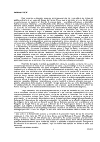 INTRODUCCION1
Elegí presentar en televisión estas dos lecciones para tratar de ir más allá de los límites del
público ordinario de un curso del Colegio de Francia. Pienso que la televisión, a través de diferentes
mecanismos que me esfuerzo en describir de manera rápida – un análisis profundizado y sistemático
habría demandado más tiempo -, crea dificultades en las diferentes esferas de la producción cultural, arte,
literatura, ciencia, filosofía, derecho: creo incluso que, contrariamente a lo que piensan y dicen, sin duda
de buena fe, los periodistas más conscientes de su responsabilidad, hace peligrar bastante a la vida
política y democrática. Podría probarlo fácilmente analizando el tratamiento que, empujada por la
búsqueda de una audiencia mayor, la televisión, seguida de una parte de la prensa, acordó a los
promotores de actos xenófobos y racistas o mostrando las concesiones que hace diariamente a una visión
reducida y estrechamente nacional, para no decir nacionalista, de la política. Y para aquéllos que
sospecharon que mostraría en detalle sólo las particularidades de la televisión francesa, recordaré, entre
miles de patologías de la televisión americana, el tratamiento mediático del proceso de O. J. Simpson o,
más recientemente, la construcción de un simple asesinato como “crimen sexual”, con toda una serie de
consecuencias jurídicas incontrolables. Pero es sin dudas un incidente ocurrido recientemente entre Grecia
y Turquía el que mejor ilustra los peligros de la competencia sin límites por la audiencia: luego de llamados
a la movilización y de proclamas belicistas de un canal de televisión privado -a propósito de un minúsculo
islote desierto- Imia, los canales y las radios privadas griegas, y luego los diarios, se lanzaron a una
intensa demagogia de delirios nacionalistas; los canales y periódicos turcos, llevados por la misma lógica
de la competencia, entraron en combate. Desembarco de soldados griegos sobre el islote, desplazamiento
de flotas, y la guerra no se evitó más que a último momento. Quizás lo esencial de la novedad, en las
explosiones de xenofobia y de nacionalismo, que se observan en Turquía y en Grecia, pero también en la
antigua Yugoslavia, en Francia o en alguna otra parte, reside en las posibilidades de explotar a pleno las
pasiones primarias que se alimentan, hoy, por parte de los modernos medios de comunicación.
Para tratar de respetar el contrato que establecí en este curso concebido como una intervención,
me esforcé por exponer de modo de ser comprendido por todos. Lo que me obligó, en más de un caso, a
simplificaciones o aproximaciones. Para poner en el primer plano lo esencial, es decir, el discurso, y su
diferencia (o a la inversa) de lo que se practica ordinariamente en la televisión; elegí, de acuerdo con el
director, evitar toda búsqueda formal en el enfoque y en la adopción de perspectivas y renunciar a las
ilustraciones –extractos de emisiones, facsímiles de documentos, estadísticas, etc.– los que, aparte de
tomar un tiempo precioso, habrían sin duda molestado el propósito de se quería ser argumentativo y
demostrativo. El contraste con la televisión ordinaria -que era el objeto de análisis- era deseado, como una
forma de afirmar la autonomía del discurso analítico y crítico, aun cuando fuera bajo las apariencias
pedantes y pesadas, didácticas y dogmáticas de un curso magistral: el discurso articulado, que poco a
poco ha sido excluido de los estudios de televisión - la regla quiere, se dice, que en los debates políticos,
en Estados Unidos, las intervenciones no excedan los siete segundos – queda en efecto como una de las
formas más seguras de la resistencia a la manipulación y de la afirmación de la libertad de prensa.
Tengo consciencia de que la crítica por el discurso, a la que me encuentro reducido, no es más
que un mal menor, un sustituto, menos eficaz y divertido, de lo que podría ser una verdadera crítica de la
imagen por la imagen, tal como se la encuentra, aquí y allá, de Jean-Luc Godard en Tout va bien, Ici et
ailleurs o Comment ça va hasta Pierre Carles. Consciente también de que lo que hago se inscribe en la
prolongación, y el complemento, del combate constante de todos los profesionales de la imagen llevados a
luchar por la “independencia del código de comunicación” y en particular por la reflexión crítica acerca de
las imágenes de la cual Jean-Luc Godard, aun él, da una ilustración ejemplar con su análisis de una
fotografía de Joseph Kraft y los usos que se hicieron de él. Y hubiera podido tomar a mi cuenta el
programa que proponía el cineasta: “Este trabajo era comenzar a interrogarse políticamente (yo diría
sociológicamente) acerca de las imágenes y los sonidos, y acerca de las relaciones. Era no decir más: ‘Es
la imagen justa’ sino: ‘Es sólo una imagen’; no decir más ‘Es un oficial del Norte sobre un caballo’, sino ‘Es
1
Este texto es la transcripción revisada y corregida de la grabación integral de las dos emisiones
realizadas el 18 de marzo de 1996 en el marco de una serie del Colegio de Francia y difundidas por
Paris Première en mayo de 1996 ("Acerca de la televisión” y “El campo periodístico y la televisión”,
Colegio de Francia, CNRS audiovisual). Reproduzco como anexo el texto de un artículo (inicialmente
publicado en la introducción de un número de Actes de la recherche en sciences sociales consagrado a
la influencia de la televisión) que presenta, bajo una forma más rigurosa, los temas de estas dos
emisiones.
Traducción de Roberto Marafioti
3/04/20152
 