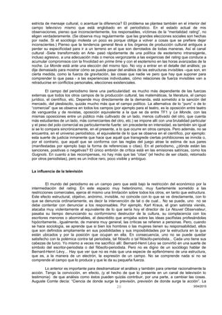 estricta de mensaje cultural, o acentuar la diferencia? El problema se plantea también en el interior del
campo televisivo mismo que está englobado en el periodístico. En el estado actual de mis
observaciones, pienso que inconscientemente, los responsables, víctimas de la “mentalidad rating”, no
eligen verdaderamente. (Se observa muy regularmente que las grandes elecciones sociales son hechas
por nadie. Si el sociólogo molesta un poco es porque obliga a volver a cosas que se prefiere dejar
inconscientes.) Pienso que la tendencia general lleva a los órganos de producción cultural antiguos a
perder su especificidad para ir a un terreno en el que son derrotados de todas maneras. Así el canal
cultural -Siete transformado en Arte- pasó rápidamente de una política de esoterismo intransigente,
incluso agresivo, a una adecuación más o menos vergonzante a las exigencias del rating que conduce a
acumular compromisos con la frivolidad en prime time y con el esoterismo en las horas avanzadas de la
noche. Le Monde está ante una elección del mismo tipo. No voy a entrar en el detalle del análisis; ya
dije demasiado para mostrar cómo se puede pasar del análisis de las estructuras invisibles –que son, en
cierta medida, como la fuerza de gravitación, las cosas que nadie ve pero que hay que suponer para
comprender lo que pasa - a las experiencias individuales, cómo relaciones de fuerza invisibles van a
retraducirse en conflictos personales, elecciones existenciales.
El campo del periodismo tiene una particularidad: es mucho más dependiente de las fuerzas
externas que todos los otros campos de la producción cultural, las matemáticas, la literatura, el campo
jurídico, el científico, etc. Depende muy directamente de la demanda, está sometido a la sanción del
mercado, del plesbiscito, quizás mucho más que el campo político. La alternativa de lo “puro” o de lo
“comercial” que se observa en todos los campos (por ejemplo para el teatro, es la oposición entre teatro
de vanguardia y de revistas, oposición equivalente a la que se da entre TF1 y Le Monde, con las
mismas oposiciones entre un público más cultivado de un lado, menos cultivado del otro, que cuenta
más estudiantes de un lado, más comerciantes del otro, etc.) se impone allí con una brutalidad particular
y el peso del polo comercial es particularmente fuerte: sin precedente en intensidad, es también sin igual
si se lo compara sincrónicamente, en el presente, a lo que ocurre en otros campos. Pero además, no se
encuentra, en el universo periodístico, el equivalente de lo que se observa en el científico, por ejemplo:
esta suerte de justicia inmanente que hace que aquél que transgrede ciertas prohibiciones se inmola o,
por el contrario, que aquél que se conforma con las reglas del juego atrae la estima de sus pares
(manifestadas por ejemplo bajo la forma de referencias o citas). En el periodismo, ¿dónde están las
sanciones, positivas o negativas? El único embrión de crítica está en las emisiones satíricas, como los
Guignols. En cuanto a las recompensas, no hay más que las “citas” (el hecho de ser citado, retomado
por otros periodistas), pero es un índice raro, poco visible y ambiguo.
La influencia de la televisión
El mundo del periodismo es un campo pero que está bajo la restricción del económico por la
intermediación del rating. En este espacio muy heterónomo, muy fuertemente sometido a las
restricciones comerciales, ejerce él mismo una limitación sobre todos los otros, en tanto que estructura.
Este efecto estructural, objetivo, anónimo, invisible, no coincide con lo que se ve directamente, con lo
que se denuncia ordinariamente, es decir la intervención de tal o de cual... No se puede, uno no se
debe contentar con denunciar a los responsables. Por ejemplo, Karl Kraus, el gran satirista vienés,
atacaba muy violentamente al equivalente de lo que sería hoy el director de Le Nouvel Observateur,
pasaba su tiempo denunciando su conformismo destructor de la cultura, su complacencia con los
escritores menores o abominables, el descrédito que arrojaba sobre las ideas pacifistas profesándolas
hipócritamente...Igualmente, de manera muy general, las críticas se refieren a personas. Pero, cuando
se hace sociología, se aprende que si bien los hombres o las mujeres tienen su responsabilidad, ellos
que son definidos ampliamente en sus posibilidades y sus imposibilidades por la estructura en la que
están ubicados y por la posición que ocupan en ella. En consecuencia, uno no se puede quedar
satisfecho con la polémica contra tal periodista, tal filósofo o tal filósofo-periodista... Cada uno tiene sus
cabezas de turco. Yo mismo a veces me sacrifico allí: Bernard-Henri Lévy se convirtió en una suerte de
símbolo del escritor-periodista o del filósofo-periodista. Pero no es digno de un sociólogo hablar de
Bernard-Henri Lévy... Hay que ver que no es más que una especie de epifenómeno de una estructura,
que es, a la manera de un electrón, la expresión de un campo. No se comprende nada si no se
comprende el campo que lo produce y que le da su pequeña fuerza.
Lo anterior es importante para desdramatizar el análisis y también para orientar racionalmente la
acción. Tengo la convicción, en efecto, (y el hecho de que lo presente en un canal de televisión lo
testimonia) de que análisis como éstos pueden quizás contribuir, por una parte, a cambiar las cosas.
Auguste Comte decía: “Ciencia de donde surge la previsión, previsión de donde surge la acción”. La
3/04/201520
 