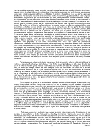 ciencia social tiene derecho a esta ambición como el resto de las ciencias sociales. Cuando describe un
espacio como el del periodismo, investigando el origen de las pulsiones, los sentimientos, las pasiones
-pasiones y pulsiones que se subliman por el trabajo de análisis- el sociólogo tiene una cierta esperanza
de eficacia. Por ejemplo, elevando a la conciencia ciertos mecanismos, puede contribuir a dar un poco
de libertad a las personas que son manipuladas por ellos, sean periodistas o telespectadores. Pienso -
es un paréntesis- que los periodistas que pueden sentirse objetivados, como se dice, si escuchan bien lo
que digo, se preguntarán - por lo menos eso espero- si explicitando cosas que saben confusamente pero
que no quieren conocer mucho, les doy instrumentos de libertad para manejar los mecanismos que
evoco. De hecho, en el interior del periodismo, se puede pensar en alianzas extraperiódicos que
permitirían neutralizar ciertos efectos que nacen de la competencia. Si una parte de los efectos
maléficos proviene de los estructurales que orienta la competencia; ella misma provoca la urgencia. Ella
misma produce la persecución de la primicia, ella hace que se pueda lanzar una información
extremadamente peligrosa simplemente para derrotar a un competidor cuando nadie se percate de ello.
El hecho de volver estos mecanismos conscientes y explícitos puede llevar a una concertación, en
vistas a neutralizar la competencia (por ejemplo, en situaciones extremas, como los secuestros de
niños, podemos imaginar - soñar- que los periodistas se pongan de acuerdo para no invitar -con fines de
rating- a líderes políticos conocidos por -y para- sus propósitos xenófobos y comprometerse a no
reproducir este propósito- lo que sería infinitamente más eficaz que todas las pretendidas
“refutaciones”). Me dejo llevar verdaderamente por el utopismo y soy consciente de ello. Pero a aquéllos
que oponen siempre al sociólogo su determinismo y su pesimismo, objetaría sólo que si los mecanismos
estructurales que engendran las faltas a la moral fueran conscientes, una acción consciente que lleve a
controlarlos se tornaría posible. En este universo que se caracteriza por un alto grado de cinismo, se
habla mucho de moral. En tanto que sociólogo, sé que la moral no es eficaz salvo si se apoya en
mecanismos que inducen a la gente a interesarse en la moral. Y para que algo como una inquietud
moral aparezca, sería preciso que encuentre soportes y refuerzos, recompensas. Estas recompensas,
podrían venir también del público -si estuviera más despierto y más consciente de las manipulaciones
que sufre-.
Pienso pues que actualmente todos los campos de la producción cultural están sometidos a la
restricción estructural del campo periodístico, y no de tal o cual periodista, de tal o cual director de
canal. Y esta restricción ejerce efectos sistemáticos equivalentes en todos los campos. El periodismo
trata, en tanto que campo, acerca de otros campos. Dicho de otro modo, un campo en sí mismo
crecientemente dominado por la lógica comercial impone cada vez más sus restricciones a los otros
universos. A través de la presión de la audiencia, el peso de la economía se ejerce sobre la televisión y,
por la influencia de la televisión sobre el periodismo, gravita sobre los otros diarios; incluso sobre los
más “puros” y sobre los periodistas que, poco a poco, se dejan imponer los problemas de la televisión.
De la misma manera, a través del peso del conjunto del espacio periodístico, pesa sobre todos los
campos de producción cultural.
En un número de Actes de la recherche en sciences sociales que dedicamos al periodismo, hay
un muy buen trabajo de Remi Lenoir que muestra cómo, en el universo judicial, un cierto número de
magistrados justicieros -que no son los más respetables desde el punto de vista de las normas internas
del campo jurídico- pudieron servirse de la televisión para cambiar la relación de fuerzas en el interior
de su campo y provocar cortocircuitos en las jerarquías internas. Lo que puede estar bien en algunos
casos pero que puede también poner en peligro un estado, difícilmente adquirido, de la racionalidad
colectiva; o, más precisamente, poner en cuestión las adquisiciones aseguradas y garantizadas por la
autonomía del universo jurídico capaz de oponer su lógica propia a las intuiciones del sentido común
jurídico, a menudo víctimas de las apariencias o de las pasiones. Se cree que la presión de los
periodistas, que expresan sus visiones o sus propios valores, o que pretenden, de buena fe, convertirse
en portavoces de la “emoción popular” o de la “opinión pública”, orienta a veces de manera muy fuerte
la opinión de los jueces. Y algunos han hablado de una auténtica transferencia de poder de juzgamiento.
Se podría así encontrar el equivalente hasta en el universo científico donde, como se ve en los “affaires”
analizados por Patrick Champagne, llega a que la lógica de la demagogia – la del rating- sustituye la de
la crítica interna.
Todo esto parece muy abstracto; voy a volver a decirlo más simplemente. En cada uno de los
campos, el universitario, el de los historiadores, etc., hay dominantes y dominados según los valores
internos de cada campo. Un “buen historiador” es alguien a quien los buenos historiados llaman un buen
historiador. Es necesariamente circular. Pero la heteronomía comienza cuando alguien que no es
matemático puede intervenir para dar su opinión sobre los matemáticos, cuando alguien que no es
reconocido como historiador (un historiador de televisión, por ejemplo) puede dar su opinión acerca de
los historiadores y es escuchado. Con “la autoridad” que le da la televisión, M. Cavada les dice que el
3/04/201521
 
