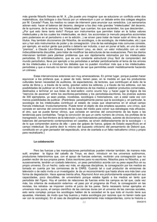 más grande filósofo francés es M. X. ¿Se puede uno imaginar que se solucione un conflicto entre dos
matemáticos, dos biólogos o dos físicos por un referendum o por un debate entre dos colegas elegidos
por M. Cavada? Pues, los medios no cesan de intervenir para anunciar sus veredictos. Los semanarios
adoran esto: hacer el balance del decenio, designar a los diez más grandes “intelectuales” del decenio,
de la quincena, de la semana, los “intelectuales” que cuentan, los que ascienden, los que descienden...
¿Por qué esto tiene tanto éxito? Porque son instrumentos que permiten tratar en la bolsa valores
intelectuales y de los cuales los intelectuales, es decir, los accionistas (a menudo pequeños accionistas
pero poderosos en el periodismo o en la edición...) se sirven para tratar de hacer subir el ritmo de sus
títulos. Hay también diccionarios (de filósofos, de sociólogos, o de sociología, de intelectuales, etc.) que
son y han sido instrumentos de poder y de consagración. Una de las estrategias más comunes consiste,
por ejemplo, en excluir gente que podría o debería ser incluida, o aun en poner al lado, en uno de estos
“premios”, a Claude Lévi-Strauss y Bernard-Henri Lévy, es decir, un valor indiscutido con un valor
indiscutiblemente discutible, para tratar de modificar las estructuras de las evaluaciones. Pero los diarios
intervienen también para plantear problemas que son rápidamente retomados por los intelectuales-
periodistas. El antiintelectualismo, que es una constante estructural (muy fácil de comprender) del
mundo periodístico, lleva por ejemplo a los periodistas a señalar periódicamente el tema de los errores
de los intelectuales o a introducir los debates que no pueden movilizar más que a los intelectuales-
periodistas y que a menudo no tienen otra razón de ser que permitirles existir mediáticamente haciendo
un créneau.
Estas intervenciones exteriores son muy amenazadoras. En primer lugar, porque pueden hacer
equivocar a los profanos que, a pesar de todo, tienen peso, en la medida en que los productores
culturales tienen necesidad de auditores, de espectadores, de lectores, que contribuyen al éxito de la
venta de libros y, a través de la venta, gravitan sobre los editores, y a través de los editores, con las
posibilidades de publicar en el futuro. Con la tendencia de los medios a celebrar productos comerciales,
destinados a terminar en sus listas de best-sellers -como ocurre hoy- y hacer jugar la lógica de los
“reenvíos de ascensor” entre los escritores-periodistas y los periodistas-escritores, los jóvenes autores
de 300 ejemplares, ya sean poetas, novelistas, sociólogos o historiadores, van a estar cada vez con
menos posibilidades de publicar. (Paréntesis: paradojalmente pienso que la sociología y, en particular, la
sociología de los intelectuales contribuyó al estado de cosas que observamos en el actual campo
francés intelectual. Involuntariamente. Puede tener el objeto de dos empleos opuestos: uno cínico, que
consiste en servirse del conocimiento de las leyes del medio para volver sus estrategias más eficaces;
el otro, que se puede llamar clínico, que consiste en servirse del conocimiento de las leyes o las
tendencias para combatirlas. Tengo la convicción de que un cierto número de cínicos, los profetas de la
transgresión, los fast-thinkers de la televisión y los historiadores periodistas, autores de diccionarios o de
balances del pensamiento contemporáneo en casettes, se sirven deliberadamente de la sociología – o
de lo que comprenden acerca de ella – para dar golpes de fuerza, golpes de Estado específicos en el
campo intelectual. Se podría decir lo mismo del supuesto criticismo del pensamiento de Debord que,
constituido en un gran pensador del espectáculo, sirve de coartada a un falso radicalismo cínico y propio
para neutralizarlo.)
La colaboración
Pero las fuerzas y las manipulaciones periodísticas pueden intentar también, de manera más
sutil, emplear la lógica del caballo de Troya, es decir, introducir en los universos autónomos,
productores heterónomos que, con el apoyo de fuerzas externas, recibirán una consagración que no
pueden recibir de sus propios pares. Estos escritores para no escritores, filósofos para no filósofos, y así
sucesivamente, tendrán un costado televisivo, un peso periodístico acorde con su peso específico en su
propio universo. Es un hecho: cada vez más, en algunas disciplinas, la consagración por los medios es
tomada en cuenta por las comisiones de la CNRS. Cuando tal o cual productor de emisiones de
televisión o de radio invita a un investigador, le da un reconocimiento que hasta ahora era más bien una
forma de degradación. Hace apenas treinta años, Raymond Aron era profundamente sospechado en sus
capacidades, poco discutibles, de universitario porque estaba ligado a los medios en tanto que
periodista del Figaro. Hoy el cambio de relaciones de fuerzas entre los campos es tal que, cada vez
más, los criterios de evaluación externos –el paso por el programa de Pivot, la consagración en las
revistas, los retratos- se imponen contra el juicio de los pares. Sería necesario tomar ejemplos en
universos más puros, el campo científico de las ciencias duras (en el universo de las ciencias sociales,
esto sería complejo porque los sociólogos hablan de la sociedad en la que todo el mundo tiene sus
apuestas, intereses; de modo que hay buenos y malos sociólogos por razones que no tienen nada que
ver con la sociología). En el caso de disciplinas aparentemente más independientes, como la historia o
3/04/201522
 