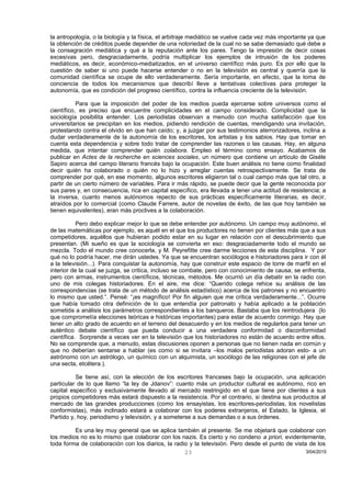la antropología, o la biología y la física, el arbitraje mediático se vuelve cada vez más importante ya que
la obtención de créditos puede depender de una notoriedad de la cual no se sabe demasiado qué debe a
la consagración mediática y qué a la reputación ante los pares. Tengo la impresión de decir cosas
excesivas pero, desgraciadamente, podría multiplicar los ejemplos de intrusión de los poderes
mediáticos, es decir, económico-mediatizados, en el universo científico más puro. Es por ello que la
cuestión de saber si uno puede hacerse entender o no en la televisión es central y querría que la
comunidad científica se ocupe de ello verdaderamente. Sería importante, en efecto, que la toma de
conciencia de todos los mecanismos que describí lleve a tentativas colectivas para proteger la
autonomía, que es condición del progreso científico, contra la influencia creciente de la televisión.
Para que la imposición del poder de los medios pueda ejercerse sobre universos como el
científico, es preciso que encuentre complicidades en el campo considerado. Complicidad que la
sociología posibilita entender. Los periodistas observan a menudo con mucha satisfacción que los
universitarios se precipitan en los medios, pidiendo rendición de cuentas, mendigando una invitación,
protestando contra el olvido en que han caído; y, a juzgar por sus testimonios aterrorizadores, inclina a
dudar verdaderamente de la autonomía de los escritores, los artistas y los sabios. Hay que tomar en
cuenta esta dependencia y sobre todo tratar de comprender las razones o las causas. Hay, en alguna
medida, que intentar comprender quién colabora. Empleo el término como ensayo. Acabamos de
publicar en Actes de la recherche en sciences sociales, un número que contiene un artículo de Giséle
Sapiro acerca del campo literario francés bajo la ocupación. Este buen análisis no tiene como finalidad
decir quién ha colaborado o quién no lo hizo y arreglar cuentas retrospectivamente. Se trata de
comprender por qué, en ese momento, algunos escritores eligieron tal o cual campo más que tal otro, a
partir de un cierto número de variables. Para ir más rápido, se puede decir que la gente reconocida por
sus pares y, en consecuencia, rica en capital específico, era llevada a tener una actitud de resistencia; a
la inversa, cuanto menos autónomos repecto de sus prácticas específicamente literarias, es decir,
atraídos por lo comercial (como Claude Farrere, autor de novelas de éxito, de las que hoy también se
tienen equivalentes), eran más proclives a la colaboración.
Pero debo explicar mejor lo que se debe entender por autónomo. Un campo muy autónomo, el
de las matemáticas por ejemplo, es aquél en el que los productores no tienen por clientes más que a sus
competidores, aquéllos que hubieran podido estar en su lugar en relación con el descubrimiento que
presentan. (Mi sueño es que la sociología se convierta en eso: desgraciadamente todo el mundo se
mezcla. Todo el mundo cree conocerla, y M. Peyrefitte cree darme lecciones de esta disciplina. Y por
qué no lo podría hacer, me dirán ustedes. Ya que se encuentran sociólogos e historiadores para ir con él
a la televisión...). Para conquistar la autonomía, hay que construir este espacio de torre de marfil en el
interior de la cual se juzga, se critica, incluso se combate, pero con conocimiento de causa; se enfrenta,
pero con armas, instrumentos científicos, técnicas, métodos. Me ocurrió un día debatir en la radio con
uno de mis colegas historiadores. En el aire, me dice: “Querido colega rehice su análisis de las
correspondencias (se trata de un método de análisis estadístico) acerca de los patrones y no encuentro
lo mismo que usted.”. Pensé: “¡es magnífico! Por fin alguien que me critica verdaderamente...”. Ocurre
que había tomado otra definición de lo que entendía por patronato y había aplicado a la población
sometida a análisis los parámetros correspondientes a los banqueros. Bastaba que los reintrodujera (lo
que comprometía elecciones teóricas e históricas importantes) para estar de acuerdo conmigo. Hay que
tener un alto grado de acuerdo en el terreno del desacuerdo y en los medios de regularlos para tener un
auténtico debate científico que pueda conducir a una verdadera conformidad o disconformidad
científica. Sorprende a veces ver en la televisión que los historiadores no están de acuerdo entre ellos.
No se comprende que, a menudo, estas discusiones oponen a personas que no tienen nada en común y
que no deberían sentarse a hablar (es como si se invitara –los malos periodistas adoran esto- a un
astrónomo con un astrólogo, un químico con un alquimista, un sociólogo de las religiones con el jefe de
una secta, etcétera.).
Se tiene así, con la elección de los escritores franceses bajo la ocupación, una aplicación
particular de lo que llamo “la ley de Jdanov”: cuanto más un productor cultural es autónomo, rico en
capital específico y exclusivamente llevado al mercado restringido en el que tiene por clientes a sus
propios competidores más estará dispuesto a la resistencia. Por el contrario, si destina sus productos al
mercado de las grandes producciones (como los ensayistas, los escritores-periodistas, los novelistas
conformistas), más inclinado estará a colaborar con los poderes extranjeros, el Estado, la Iglesia, el
Partido y, hoy, periodismo y televisión, y a someterse a sus demandas o a sus órdenes.
Es una ley muy general que se aplica también al presente. Se me objetará que colaborar con
los medios no es lo mismo que colaborar con los nazis. Es cierto y no condeno a priori, evidentemente,
toda forma de colaboración con los diarios, la radio y la televisión. Pero desde el punto de vista de los
3/04/201523
 