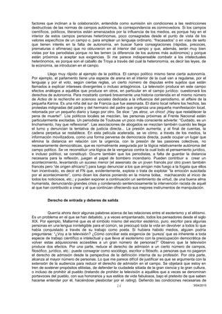 factores que inclinan a la colaboración, entendida como sumisión sin condiciones a las restricciones
destructivas de las normas de campos autónomos, la correspondencia es conmovedora. Si los campos
científicos, políticos, literarios están amenazados por la influencia de los medios, es porque hay en el
interior de estos campos personas heterónomas, poco consagradas desde el punto de vista de los
valores específicos de un campo o, para emplear un lenguaje ordinario, “fracasados” o en vías de serlo
que tienen interés en la falta de autonomía, en buscar fuera consagraciones (rápidas, precoces,
prematuras o efímeras) que no obtuvieron en el interior del campo y que, además, serán muy bien
vistas por los periodistas porque no les temen (a diferencia de los autores más autónomos) y porque
están próximos a aceptar sus exigencias. Si me parece indispensable combatir a los intelectuales
heterónomos, es porque son el caballo de Troya a través del cual la heteronomía, es decir las leyes, de
la economía, se introducen en el campo.
Llego muy rápido al ejemplo de la política. El campo político mismo tiene cierta autonomía.
Por ejemplo, el parlamento tiene una especie de arena en el interior de la cual van a regularse, por el
lenguaje y por el voto, según ciertas reglas, un cierto número de disputas entre sujetos que están
llamados a explicar intereses divergentes o incluso antagónicos. La televisión produce en este campo
efectos análogos a aquéllos que produce en otros, en particular en el campo jurídico: cuestionará los
derechos de autonomía. Para mostrarlo contaré brevemente una historia contenida en el mismo número
de Actes de la recherche en sciences sociales dedicada a la influencia del periodismo, el affaire de la
pequeña Karina. Es una niña del sur de Francia que fue asesinada. El diario local refiere los hechos, las
protestas indignadas del padre y del hermano del padre que organiza una pequeña manifestación local,
retomada por un pequeño diario y luego por otro. Se dice: “¡es atroz, un chico! ¡Hay que restablecer la
pena de muerte!”. Los políticos locales se mezclan, las personas próximas al Frente Nacional están
particularmente excitadas. Un periodista de Toulouse un poco más consciente advierte: “Cuidado, es un
linchamiento, hay que reflexionar”. Las asociaciones de abogados se mezclan también cuando les llega
el turno y denuncian la tentativa de justicia directa... La presión aumenta; y al final de cuentas, la
cadena perpetua se restablece. En esta película acelerada, se ve cómo, a través de los medios, la
información movilizadora, como una forma perversa de democracia directa, puede ocupar un lugar que
elimina la distancia en relación con la urgencia, con la presión de las pasiones colectivas, no
necesariamente democráticas, que es normalmente asegurada por la lógica relativamente autónoma del
campo político. Se ve reconstituir una lógica de la venganza contra la cual todo el pensamiento jurídico,
e incluso político, se constituyó. Ocurre también que los periodistas, a falta de guardar la distancia
necesaria para la reflexión, juegan el papel de bombero incendiario. Pueden contribuir a crear un
acontecimiento, levantando un suceso menor (el asesinato de un joven francés por otro joven también
francés pero “de origen africano”) para luego denunciar a los que arrojan más fuego a la fogata que ellos
han incentivado, es decir el FN que, evidentemente, explota o trata de explotar “la emoción suscitada
por el acontecimiento”, como dicen los diarios poniendo en la misma bolsa, machacando al inicio de
todos los noticiosos, etc.; y pueden exponer a continuación un sentimiento de virtud, de una buena alma
humanista, denunciando grandes crisis y condenando sentenciosamente la intervención racista de aquél
al que han contribuido a crear y al que continúan ofreciendo sus mejores instrumentos de manipulación.
Derecho de entrada y deberes de salida
Querría ahora decir algunas palabras acerca de las relaciones entre el esoterismo y el elitismo.
Es un problema en el que se han debatido, y a veces empantanado, todos los pensadores desde el siglo
XIX. Por ejemplo, Mallarmé que es el símbolo mismo del escritor esotérico, puro, escritor para algunas
personas en una lengua ininteligible para el común, se preocupó toda la vida en devolver a todos lo que
había conquistado a través de su trabajo como poeta. Si hubiera habido medios, alguien podría
preguntarse: “¿Voy a la televisión? ¿Cómo conciliar esta exigencia de ‘pureza’ que es inherente a toda
especie de trabajo científico e intelectual y que lleva al esoterismo con la preocupación democrática de
volver estas adquisiciones accesibles a un gran número de personas?” Observo que la televisión
produce dos efectos. Por una parte, reduce el derecho de admisión a un cierto número de campos,
filosófico, jurídico, etc.: puede consagrar como sociólogo, escritor o filósofo, a personas que no pagaron
el derecho de admisión desde la perspectiva de la definición interna de su profesión. Por otra parte,
alcanza al mayor número de personas. Lo que me parece difícil de justificar es que se argumenta con la
extensión de la audiencia para reducir el derecho de admisión en el campo. Se objetará que estoy en
tren de sostener propósitos elitistas, de defender la ciudadela sitiada de la gran ciencia y la gran cultura,
o incluso de prohibir al pueblo (tratando de prohibir la televisión a aquéllos que a veces se denominan
portavoces del pueblo, con sus honorarios y sus estilos de vida fabulosos, bajo el pretexto de que saben
hacerse entender por él, haciéndose plesbicitar por el rating). Defiendo las condiciones necesarias de
3/04/201524
 
