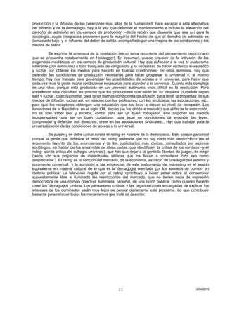 producción y la difusión de las creaciones más altas de la humanidad. Para escapar a esta alternativa
del elitismo y de la demagogia, hay a la vez que defender el mantenimiento e incluso la elevación del
derecho de admisión en los campos de producción –decía recién que desearía que sea así para la
sociología, cuyas desgracias provienen para la mayoría del hecho de que el derecho de admisión es
demasiado bajo- y el refuerzo del deber de salida, acompañado por una mejora de las condiciones y los
medios de salida.
Se esgrime la amenaza de la nivelación (es un tema recurrente del pensamiento reaccionario
que se encuentra notablemente en Heidegger). En resumen, puede provenir de la intrusión de las
exigencias mediáticas en los campos de producción cultural. Hay que defender a la vez el esoterismo
inherente (por definición) a toda búsqueda de vanguardia y la necesidad de hacer esotérico lo esotérico
y luchar por obtener los medios para hacerlo en buenas condiciones. En otros términos, hay que
defender las condiciones de producción necesarias para hacer progresar lo universal y, al mismo
tiempo, hay que trabajar para generalizar las posibilidades de acceso a lo universal, para hacer que
cada vez más la gente reúna condiciones necesarias para acceder a lo universal. Cuanto más compleja
es una idea, porque está producida en un universo autónomo, más difícil es la restitución. Para
sobrellevar esta dificultad, es preciso que los productores que están en su pequeña ciudadela sepan
salir y luchar, colectivamente, para tener buenas condiciones de difusión, para tener la propiedad de sus
medios de difusión; luchar así, en relación con los profesores, con los sindicatos, las asociaciones, etc.,
para que los receptores obtengan una educación que los lleve a elevar su nivel de recepción. Los
fundadores de la República, en el siglo XIX, decían (se los olvida a menudo) que el fin de la instrucción,
no es sólo saber leer y escribir, contar para ser un buen trabajador, sino disponer los medios
indispensables para ser un buen ciudadano, para estar en condiciones de entender las leyes,
comprender y defender sus derechos, creer en las asociaciones sindicales... Hay que trabajar para la
universalización de las condiciones de acceso a lo universal.
Se puede y se debe luchar contra el rating en nombre de la democracia. Esto parece paradojal
porque la gente que defiende el reino del rating pretende que no hay nada más democrático (es el
argumento favorito de los anunciantes y de los publicitarios más cínicos, consultados por algunos
sociólogos, sin hablar de los ensayistas de ideas cortas, que identifican la crítica de los sondeos –y el
rating- con la crítica del sufragio universal), que hay que dejar a la gente la libertad de juzgar, de elegir
(“esos son sus prejuicios de intelectuales elitistas que los llevan a considerar todo eso como
despreciable”). El rating es la sanción del mercado, de la economía, es decir, de una legalidad externa y
puramente comercial, y la sumisión a las exigencias de este instrumento de marketing es el exacto
equivalente en materia cultural de lo que es la demagogia orientada por los sondeos de opinión en
materia política. La televisión regida por el rating contribuye a hacer pesar sobre el consumidor
supuestamente libre e iluminado las restricciones del mercado, que no tienen nada de expresión
democrática de una opinión colectiva iluminada, racional, de una razón pública, como quieren hacerlo
creer los demagogos cínicos. Los pensadores críticos y las organizaciones encargadas de explicar los
intereses de los dominados están muy lejos de pensar claramente este problema. Lo que contribuye
bastante para reforzar todos los mecanismos que traté de describir.
3/04/201525
 