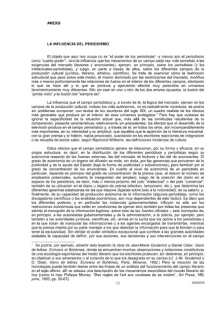 ANEXO
LA INFLUENCIA DEL PERIODISMO
El objeto que aquí nos ocupa no es “el poder de los periodistas” -y menos aún el periodismo
como “cuarto poder”-, sino la influencia que los mecanismos de un campo cada vez más sometido a las
exigencias del mercado (lectores y anunciantes), ejercen, en principio, sobre los periodistas (y los
intelectuales-periodistas), y luego, en parte a través de ellos, sobre los diferentes campos de la
producción cultural (jurídico, literario, artístico, científico). Se trata de examinar cómo la restricción
estructural que pesa sobre este medio, él mismo dominado por las restricciones del mercado, modifica
más o menos profundamente las relaciones de fuerza en el interior de los diferentes campos, afectando
lo que se hace allí y lo que se produce y ejerciendo efectos muy parecidos en universos
fenoménicamente muy diferentes. Ello sin caer en uno u otro de los dos errores opuestos, la ilusión del
“jamás visto” y la ilusión del “siempre así”.
La influencia que el campo periodístico y, a través de él, la lógica del mercado, ejercen en los
campos de la producción cultural, incluso los más autónomos, no es radicalmente novedosa: se podría
sin problemas componer, con textos de los escritores del siglo XIX, un cuadro realista de los efectos
más generales que produce en el interior de esos universos protegidos.3
Pero hay que cuidarse de
ignorar la especificidad de la situación actual que, más allá de las similitudes resultantes de la
comparación, presenta características relativamente sin precedentes: los efectos que el desarrollo de la
televisión produce en el campo periodístico y, a través de él, en todos los otros, son incomparablemente
más importantes, en su intensidad y su amplitud, que aquéllos que la aparición de la literatura industrial,
con la gran prensa y el folletín, había provocado, suscitando en los escritores reacciones de indignación
o de revuelta de donde salen, según Raymond Williams, las definiciones modernas de cultura.
Estos efectos que el campo periodístico genera se relacionan, por su forma y eficacia, en su
propia estructura, es decir, en la distribución de los diferentes periódicos y periodistas según su
autonomía respecto de las fuerzas externas, las del mercado de lectores y las del de anunciantes. El
grado de autonomía de un órgano de difusión se mide, sin duda, por las ganancias que provienen de la
publicidad y de la ayuda del Estado (bajo la forma de publicidad o subvenciones), pero también por el
grado de concentración de los anunciantes. En cuanto al nivel de autonomía de un periodista en
particular, depende en principio del grado de concentración de la prensa (que, al reducir el número de
empleados potenciales, aumenta la inseguridad del empleo); luego de la posición del diario en el
espacio de los periódicos, es decir, más o menos próximo del polo “intelectual” o del polo “comercial”;
también de su ubicación en el diario u órgano de prensa (efectivo, temporario, etc.), que determina las
diferentes garantías estatutarias de las que dispone (ligadas sobre todo a la notoriedad); de su salario; y,
finalmente, de su capacidad de producción autónoma de la información (algunos periodistas, como los
divulgadores científicos o los analistas económicos, son muy dependientes de este factor). Es claro que
los diferentes poderes, y en particular las instancias gubernamentales, influyen no sólo por las
restricciones económicas que están en condiciones de ejercer sino también por todas las presiones que
admite el monopolio de la información legítima -sobre todo de las fuentes oficiales -; este monopolio da,
en principio, a las autoridades gubernamentales y de la administración, a la policía, por ejemplo, pero
también a las autoridades jurídicas, científicas, etc. armas en la lucha que los opone a los periodistas y
en la que tratan de manipular las informaciones o a los agentes encargados de transmitirlas, mientras
que la prensa intenta por su parte manejar a los que detentan la información para que la brinden o para
tener la exclusividad. Sin olvidar el poder simbólico excepcional que confiere a las grandes autoridades
estatales la capacidad de definir, por sus acciones, sus decisiones y sus intervenciones en el campo
3
Se podría, por ejemplo, advertir esto leyendo la obra de Jean-Marie Goulemot y Daniel Oster, Gens
de lettres. Ecrivans et Bohémes, donde se encuentran muchas observaciones y notaciones constitutivas
de una sociología espontánea del medio literario que los escritores producen, sin detenerse, en principio,
en objetivar a sus adversarios o al conjunto de lo que los desagrada en su campo (cf. J.-M. Goulemot y
D. Oster, Gens de lettres. Ecrivans et Bohémes, Paris, Minerve, 1992.) Pero la intuición de las
homologías puede también leerse entre las líneas de un análisis del funcionamiento del campo literario
en el siglo último; allí se esboza una descripción de los mecanismos escondidos del mundo literario de
hoy (como lo hizo Philippe Murray, “Des regles de l’art aux coulisses de sa misère”, Art Press, 186,
junio, 1993, pp. 55-67).
3/04/201526
 