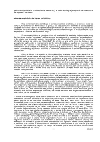 periodístico (entrevistas, conferencias de prensa, etc.), el orden del día y la jerarquía de los sucesos que
se imponen a los diarios.
Algunas propiedades del campo periodístico
Para comprender cómo contribuye el campo periodístico a reforzar, en el seno de todos los
campos, lo “comercial” en detrimento de lo “puro”, a los productores más inclinados a las seducciones
del poder económico y político a expensas de los productores que defienden los principios y los valores
del métier, hay que advertir que se organiza según una estructura homóloga a la de otros campos y que
el peso de lo “comercial” es aquí mucho mayor.
El campo periodístico se constituyó como tal, en el siglo XIX, alrededor de la oposición entre
los diarios que ofrecían “novedades”, preferentemente “sensacionales” o, mejor dicho, “sensacionalistas”
y los diarios que proponían análisis, “comentarios” y se diferenciaban respecto de los primeros,
afirmando siempre los valores de “objetividad”4
. Es el sitio de una lucha entre dos lógicas y dos
principios de legitimación: el reconocimiento por los pares, brindado por aquéllos que reconocen más
cabalmente los “valores” o los principios internos, y el reconocimiento por el mayor número,
materializado en la cantidad de lectores, de espectadores y de la audiencia, esto es, por las cifras de
ventas (best-sellers) y la ganancia en dinero: la sanción del plesbiscito que es en este caso inseparable
del mercado.
Como el literario o el artístico, el campo periodístico es el sitio de una lógica específica, en
verdad cultural, que se impone a los periodistas a través de las restricciones y los controles cruzados
que hacen pesar unos sobre otros; y el respeto consiguiente a esas reglas (a veces nombrado como
deontología) funda las reputaciones de honorabilidad profesional. En síntesis, fuera quizás de estas
“marcas” -cuyo valor y significación dependen de la posición en el campo de quienes las hacen y de
quienes se benefician- hay pocas sanciones positivas relativamente indiscutibles; en cuanto a las
sanciones negativas, contra aquél que omite citar las fuentes, por ejemplo, son casi inexistentes – si
bien se tiende a no citar la fuente, sobre todo cuando se trata de un medio menor, para no pagar el
derecho correspondiente.
Pero (como el campo político y el económico, y mucho más que el mundo científico, artístico o
literario, o incluso el jurídico) el campo periodístico está sometido permanentemente a las pruebas y
veredictos del mercado, a través de la sanción directa de la clientela o indirecta del rating (incluso si la
ayuda del Estado asegura cierta independencia respecto de las restricciones inmediatas del mercado). Y
los periodistas están más inclinados a adoptar el criterio rating en su producción (“hacer simple”, “hacer
corto”, etc.) o en la evaluación de sus productos e incluso de sus productores (“da bien en la televisión”,
“se vende bien”, etc.), cuando ocupan una posición más encumbrada (directores de canal, redactores
jefe, etc.) en un órgano más directamente ligado al mercado (un canal comercial por oposición a un
canal cultural, etc.). Los periodistas más jóvenes y menos comprometidos con un medio son, por el
contrario, más proclives a oponer los principios y los valores del métier a las exigencias más realistas o
más cínicas, de sus “antecesores”.5
4
Acerca de la emergencia de la idea de objetividad en el periodismo americano como producto del
esfuerzo de los diarios deseosos de ser respetados para distinguir la información del simple relato de la
prensa popular ver M. Schudson, Discovering the news, New York, Basic Books, 1978. Sobre la
contribución que la oposición entre los periodistas más próximos al campo literario y ansiosos de escribir
y los periodistas más próximos al campo político, aportó, en el caso de Francia, a este proceso de
diferenciación e invención de un “métier” propio (sobre todo el reportero), se podrá leer T. Ferenczi,
L’invention du journalisme en France: naissance de la presse moderne a la fin du XIX siecle, Plon, 1993.
Acerca de la forma que adopta esta oposición en el campo de los diarios y semanarios franceses y
sobre su relación con las diferentes categorías de lectura y de lectores, ver P. Bourdieu, La Distinction.
Critique sociale du jugement de gout, Paris, Ed. De Minuit, 1979, p.517-526 (hay versión en español).
5
Como en el campo literario, la jerarquía según el criterio externo -el éxito de venta- es casi lo inverso
de la jerarquía según el criterio interno -el periodismo “serio”-. Y la complejidad de esta distribución
según una estructura quiasmática (que es también la de los campos literario, artístico o jurídico) está
fortalecida por el hecho de que se encuentra, en el seno de cada órgano de prensa - escrito, radiofónico
o televisivo, que funciona él mismo como un subcampo- la oposición entre el polo “cultural” y el polo
“comercial” que organiza el conjunto del campo, de manera que se tiene una serie de estructuras
encajonadas (del tipo a:b::b1:b2).
3/04/201527
 