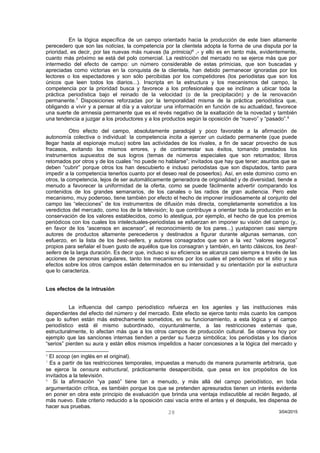 En la lógica específica de un campo orientado hacia la producción de este bien altamente
perecedero que son las noticias, la competencia por la clientela adopta la forma de una disputa por la
prioridad, es decir, por las nuevas más nuevas (la primicia)6
,- y ello es en tanto más, evidentemente,
cuanto más próximo se está del polo comercial. La restricción del mercado no se ejerce más que por
intermedio del efecto de campo: un número considerable de estas primicias, que son buscadas y
apreciadas como victorias en la conquista de la clientela, han debido permanecer ignoradas por los
lectores o los espectadores y son sólo percibidas por los competidores (los periodistas que son los
únicos que leen todos los diarios...). Inscripta en la estructura y los mecanismos del campo, la
competencia por la prioridad busca y favorece a los profesionales que se inclinan a ubicar toda la
práctica periodística bajo el reinado de la velocidad (o de la precipitación) y de la renovación
permanente.7
Disposiciones reforzadas por la temporalidad misma de la práctica periodística que,
obligando a vivir y a pensar al día y a valorizar una información en función de su actualidad, favorece
una suerte de amnesia permanente que es el revés negativo de la exaltación de la novedad y también
una tendencia a juzgar a los productores y a los productos según la oposición de “nuevo” y “pasado”.8
Otro efecto del campo, absolutamente paradojal y poco favorable a la afirmación de
autonomía colectiva o individual: la competencia incita a ejercer un cuidado permanente (que puede
llegar hasta al espionaje mutuo) sobre las actividades de los rivales, a fin de sacar provecho de sus
fracasos, evitando los mismos errores, y de contrarrestar sus éxitos, tomando prestados los
instrumentos supuestos de sus logros (temas de números especiales que son retomados; libros
retomados por otros y de los cuales “no puede no hablarse”; invitados que hay que tener; asuntos que se
deben “cubrir” porque otros los han descubierto e incluso periodistas que son disputados, tanto para
impedir a la competencia tenerlos cuanto por el deseo real de poseerlos). Así, en este dominio como en
otros, la competencia, lejos de ser automáticamente generadora de originalidad y de diversidad, tiende a
menudo a favorecer la uniformidad de la oferta, como se puede fácilmente advertir comparando los
contenidos de los grandes semanarios, de los canales o las radios de gran audiencia. Pero este
mecanismo, muy poderoso, tiene también por efecto el hecho de imponer insidiosamente al conjunto del
campo las “elecciones” de los instrumentos de difusión más directa, completamente sometidos a los
veredictos del mercado, como los de la televisión; lo que contribuye a orientar toda la producción en la
conservación de los valores establecidos, como lo atestigua, por ejemplo, el hecho de que los premios
periódicos con los cuales los intelectuales-periodistas se esfuerzan en imponer su visión del campo (y,
en favor de los “ascensos en ascensor”, el reconocimiento de los pares...) yuxtaponen casi siempre
autores de productos altamente perecederos y destinados a figurar durante algunas semanas, con
esfuerzo, en la lista de los best-sellers, y autores consagrados que son a la vez “valores seguros”
propios para señalar el buen gusto de aquéllos que los consagran y también, en tanto clásicos, los best-
sellers de la larga duración. Es decir que, incluso si su eficiencia se alcanza casi siempre a través de las
acciones de personas singulares, tanto los mecanismos por los cuales el periodismo es el sitio y sus
efectos sobre los otros campos están determinados en su intensidad y su orientación por la estructura
que lo caracteriza.
Los efectos de la intrusión
La influencia del campo periodístico refuerza en los agentes y las instituciones más
dependientes del efecto del número y del mercado. Este efecto se ejerce tanto más cuanto los campos
que lo sufren están más estrechamente sometidos, en su funcionamiento, a esta lógica y el campo
periodístico está él mismo subordinado, coyunturalmente, a las restricciones externas que,
estructuralmente, lo afectan más que a los otros campos de producción cultural. Se observa hoy por
ejemplo que las sanciones internas tienden a perder su fuerza simbólica; los periodistas y los diarios
“serios” pierden su aura y están ellos mismos impelidos a hacer concesiones a la lógica del mercado y
6
El scoop (en inglés en el original).
7
Es a partir de las restricciones temporales, impuestas a menudo de manera puramente arbitraria, que
se ejerce la censura estructural, prácticamente desapercibida, que pesa en los propósitos de los
invitados a la televisión.
8
Si la afirmación “ya pasó” tiene tan a menudo, y más allá del campo periodístico, en toda
argumentación crítica, es también porque los que se pretenden apresurados tienen un interés evidente
en poner en obra este principio de evaluación que brinda una ventaja indiscutible al recién llegado, al
más nuevo. Este criterio reducido a la oposición casi vacía entre el antes y el después, les dispensa de
hacer sus pruebas.
3/04/201528
 