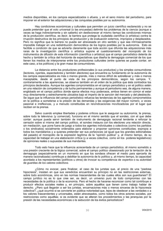 medios disponibles, en los campos especializados o afuera, y en el seno mismo del periodismo, para
imponer en el exterior las adquisiciones y las conquistas posibles por su autonomía.
Hay condiciones económicas y culturales que permiten un juicio científico esclarecido y no se
puede pretender que el voto universal (o las encuestas) delimite los problemas de la ciencia (aunque a
veces se haga indirectamente y sin saberlo) sin desfavorecer al mismo tiempo las condiciones mismas
de la producción científica, es decir, la barrera que protege la ciudadela científica (o artística) contra la
irrupción destructiva de los principios de producción y de evaluación externos, impropios y desplazados.
Pero no significa que la barrera no pueda ser atravesada en otro sentido y que sea intrínsecamente
imposible trabajar en una redistribución democrática de los logros posibles por la autonomía. Esto es
factible a condición de que se advierta claramente que toda acción que difunda las adquisiciones más
raras de la investigación científica o artística supone el cuestionamiento del monopolio de los
instrumentos de difusión de esta información (científica o artística) que el campo periodístico detenta de
hecho y también la crítica del horizonte de expectativas que diseña la demagogia comercial de los que
tienen los medios de interponerse entre los productores culturales (entre quienes se puede contar, en
este caso, a los políticos) y la gran masa de consumidores.
La distancia entre los productores profesionales (o sus productos) y los simples consumidores
(lectores, oyentes, espectadores y también electores) que encuentra su fundamento en la autonomía de
los campos especializados es más o menos grande, más o menos difícil de sobrellevar y más o menos
inaceptable, desde el punto de vista de los principios democráticos, según los campos. Y,
contrariamente a las apariencias, se observa también en el orden de la política que ésta contradice los
principios declarados. Aunque los agentes comprometidos en el campo periodístico y en el político estén
en una relación de competencia y de lucha permanentes y aunque el periodismo sea, de alguna manera,
englobado en el campo político donde ejerce efectos muy poderosos, ambos tienen en común el estar
muy directamente y estrechamente ubicados bajo el imperio de la sanción del mercado y del plesbiscito.
Se sigue que la influencia del campo periodístico refuerza las tendencias de los agentes comprometidos
en la política a someterse a la presión de las demandas y las exigencias del mayor número, a veces
pasional e irreflexivas, y a menudo constituidas en reivindicaciones movilizadoras por el lugar que
reciben en la prensa.
Salvo cuando emplea libertades y poderes críticos que le aseguran su autonomía, la prensa,
sobre todo la televisiva (y comercial), funciona en el mismo sentido que el sondeo, con el que debe
contar: aunque pueda servir también de instrumento de demagogia racional tendente a reforzar la
cerrazón sobre sí misma del campo político, el sondeo instaura con los electores una relación directa,
sin mediación, que pone fuera de juego a todos los agentes individuales o colectivos (como los partidos
o los sindicatos) socialmente ordenados para elaborar y proponer opiniones constituidas; expropia a
todos los mandatarios y a quienes pretender ser sus portavoces (al igual que los grandes editorialistas
del pasado) el monopolio de la expresión legítima de la “opinión publica” y, al mismo tiempo, de su
capacidad de trabajar en una elaboración crítica (y a veces colectiva, como en los poderes legislativos)
de opiniones reales o supuestas de sus mandantes.
Todo esto hace que la influencia acrecentada de un campo periodístico, él mismo sometido a
una presión creciente de la lógica comercial, sobre el campo político obsesionado por la tentación de la
demagogia (especialmente en un momento en que los sondeos ofrecen el medio para ejercerla de
manera racionalizada) contribuye a debilitar la autonomía de lo político y, al mismo tiempo, la capacidad
acordada a los representantes (políticos u otros) de invocar su competencia de expertos o su autoridad
de guardias de los valores colectivos.
¿Cómo no evocar, para finalizar, el caso de los juristas que, al precio de una “piadosa
hipocresía”, insisten en que sus veredictos encuentran su principio no en las restricciones externas,
sobre todo económicas, sino en las normas trascendentes de las cuales ellos son sus guardianes? El
campo jurídico no es lo que cree ser, es decir, un universo puro de todo compromiso con las
necesidades de la política o de la economía. Pero el hecho de hacerse reconocer como tal contribuye a
producir efectos sociales reales y, en principio, sobre aquéllos que tienen como trabajo hablar de
derecho. ¿Pero qué llegarán a ser los juristas, encarnaciones más o menos sinceras de la hipocresía
colectiva?, ¿qué ocurrirá si se convierte en pública notoriedad que, lejos de obedecer a las verdades o a
los valores trascendentes y universales, están atravesados, como todos los otros actores sociales, por
restricciones como aquéllas; si es evidente que se alteran los procedimientos o las jerarquías por la
presión de las necesidades económicas o la seducción de los éxitos periodísticos?
3/04/201530
 