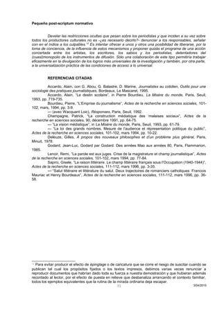 Pequeño post-scriptum normativo
Develar las restricciones ocultas que pesan sobre los periodistas y que inciden a su vez sobre
todos los productores culturales no es -¿es necesario decirlo?- denunciar a los responsables, señalar
con en el índice a los culpables.12
Es intentar ofrecer a unos y otros una posibilidad de liberarse, por la
toma de conciencia, de la influencia de estos mecanismos y proponer quizás el programa de una acción
concertada entre los artistas, los escritores, los sabios y los periodistas, detentadores del
(cuasi)monopolio de los instrumentos de difusión. Sólo una colaboración de este tipo permitiría trabajar
eficazmente en la divulgación de los logros más universales de la investigación y también, por otra parte,
a la universalización práctica de las condiciones de acceso a lo universal.
REFERENCIAS CITADAS
Accardo, Alain, con G. Abou, G. Balastre, D. Marine, Journalistes au cotidien, Outils pour une
sociologie des pratiques journalistiques, Bordeaux, Le Mascaret, 1995.
Accardo, Alain, “Le destin scolaire”, in Pierre Bourdieu, La Misère du monde, Paris, Seuil,
1993, pp. 719-735.
Bourdieu, Pierre, “L’Emprise du journalisme”, Actes de la recherche en sciences sociales, 101-
102, mars, 1994, pp. 3-9.
--- (avec Wacquant Loic), Résponses, Paris, Seuil, 1992.
Champagne, Patrick, “La construction médiatique des ‘malaises sociaux”, Actes de la
recherche en sciences sociales, 90, décembre 1991, pp. 64-75.
--- “La vision médiatique”, in La Misère du monde, Paris, Seuil, 1993, pp. 61-79.
--- “La loi des grands nombres. Mesure de l’audience et répresentation politique du public”,
Actes de la recherche en sciences sociales, 101-102, mars 1994, pp. 10-22.
Deleuze, Gilles, À propos des nouveaux philosophes et d’un problème plus général, Paris,
Minuit, 1978.
Godard, Jean-Luc, Godard par Godard. Des années Mao aux années 80, Paris, Flammarion,
1985.
Lenoir, Remi, “La parole est aux juges. Crise de la magistrature et champ journalistique”, Actes
de la recherche en sciences sociales, 101-102, mars 1994, pp. 77-84.
Sapiro, Gisele, “La raison littéraire. Le champ littéraire français sous l’Occupation (1940-1944)”,
Actes de la recherche en sciences sociales, 111-112, mars 1996, pp. 3-35.
--- “Salut littéraire et littérature du salut. Deux trajectoires de romanciers catholiques: Francois
Mauriac et Henry Bourdeaux”, Actes de la recherche en sciences sociales, 111-112, mars 1996, pp. 36-
58.
12
Para evitar producir el efecto de épinglage o de caricatura que se corre el riesgo de suscitar cuando se
publican tal cual los propósitos fijados o los textos impresos, debimos varias veces renunciar a
reproducir documentos que habrían dado toda su fuerza a nuestra demostración y que hubieran además
recordado al lector, por el efecto de puesta en relieve que desbanaliza arrancando el contexto familiar,
todos los ejemplos equivalentes que la rutina de la mirada ordinaria deja escapar.
3/04/201531
 