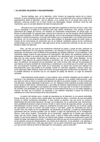 1. EL ESTUDIO TELEVISIVO Y SUS BASTIDORES
Querría plantear aquí, en la televisión, cierto número de preguntas acerca de la misma.
Intención un poco paradójica ya que creo, en general, que no se puede decir gran cosa en la televisión,
especialmente sobre la televisión. ¿No se debería, si es verdad que no se puede decir nada en la
televisión, entonces concluir con un buen número de intelectuales, artistas, escritores, entre los más
importantes, que uno se debe abstener de tratar de explicarse allí?
Me parece que no se puede aceptar esta alternativa separada en términos de todo o nada. Creo
que es importante ir a hablar en la televisión pero bajo ciertas condiciones. Hoy, gracias al servicio
audiovisual del Colegio de Francia, me beneficio de condiciones excepcionales: en primer lugar, mi
tiempo no está limitado. En segundo lugar, el tema de mi discurso no me fue impuesto -decidí libremente
y aún puedo cambiarlo-. En tercer lugar, nadie está allí, como en las emisiones ordinarias, para llamarme
al orden en nombre de la técnica, en nombre del "público que no comprenderá" o en nombre de la moral,
del decoro, etc. Es una situación particular pues, para emplear un lenguaje pasado de moda, tengo un
manejo de los instrumentos de producción que no es habitual. Insistiendo acerca de las condiciones
excepcionales que se me ofrecieron, digo algo acerca de las condiciones ordinarias en las que uno es
llevado a hablar a la televisión.
Pero, ¿se dirá, por qué en las condiciones ordinarias se acepta, a pesar de todo, participar en
emisiones televisivas? Es una pregunta importante y sin embargo la mayoría de los investigadores, de
estudiosos, de escritores, para no hablar de los periodistas que aceptan participar, no se la plantean. Creo
importante indagar acerca de esta ausencia de interrogación. Me parece que aceptando participar sin
preocuparse de saber si se podrá decir algo, se traiciona muy claramente que no se está allí para decir
algo sino por otras razones, sobre todo para hacerse ver y ser visto. "Ser”, decía Berkeley, “es ser
percibido". Para algunos de nuestros filósofos (y escritores), ser, es ser percibido por la televisión, es
decir, en definitiva, ser percibido por los periodistas, ser, como se dice, bien visto por los periodistas (lo
que implica una buena cantidad de compromisos y condiciones) -y es verdad que al no poder casi contar
con una producción incesante para existir en la continuidad, no tienen otro recurso que aparecer tan
frecuentemente como sea posible en la pantalla, escribir en intervalos regulares y breves, obras que,
como observaba Gilles Deleuze, tienen por función principal asegurarse invitaciones a la televisión-. Así,
la pantalla televisiva se convirtió hoy en una especie de espejo de Narciso, un lugar de exhibición
narcisista.
Este preámbulo puede parecer un poco extenso, pero considero deseable que los artistas, los
escritores y los estudiosos se planteen explícitamente la pregunta -si es posible colectivamente-, para
que cada uno ante sí mismo no quede en la elección de saber si es preciso aceptar o no las invitaciones
a la televisión, aceptar planteando condiciones o no, etc. Desearía mucho (siempre se puede soñar) que
tomen cartas en este asunto, colectivamente, y que traten de instaurar negociaciones con los periodistas,
especializados o no, para llegar a una especie de contrato. Va de suyo que no se trata ni de condenar ni
de combatir a los periodistas, que sufren a menudo muchas restricciones que a su vez están obligados a
imponer. Se trata, por el contrario, de asociarlos a una reflexión destinada a buscar las formas de
sobrellevar en común las amenazas de la instrumentación.
La opción del rechazo puro y simple de expresarse por la televisión no me parece defendible.
Pienso incluso que, en ciertos casos, puede haber una suerte de deber, a condición de que sea posible
hacerlo en ciertas condiciones razonables. Y para orientar la elección, hay que tomar en cuenta la
especificidad del instrumento televisual. Se trata, con la televisión, de un instrumento que, teóricamente,
da la posibilidad de alcanzar a todo el mundo. De allí un cierto número de preguntas previas: ¿lo que digo
está destinado a todo el mundo? ¿Estoy en condiciones de hacer que mi discurso, por su forma, pueda
ser escuchado por todo el mundo? Se puede incluso ir más lejos: ¿debe ser escuchado por todo el
mundo? Hay una misión de los investigadores, de estudiosos en particular -y puede ser especialmente
apremiante para las ciencias sociales- que es restituir a todos las adquisiciones de la investigación.
Somos, como decía Husserl, "funcionarios de la humanidad", pagados por el Estado para descubrir
cosas, sea del mundo natural, sea del mundo social, y está en parte entre nuestras obligaciones, el
restituir lo que hemos adquirido. Siempre me esforcé para aceptar o rechazar las invitaciones a partir del
cedazo de estas interrogaciones previas. Y desearía que todos los que son convocados a ir a la televisión
se las planteen porque los telespectadores, los críticos de la televisión, se las plantean y las plantean a
propósito de sus apariciones: ¿Hay algo para decir? ¿Es en estas condiciones que se puede decir algo?
¿Lo que se dice merece ser dicho en este lugar? En una palabra, ¿qué se hace allí?
3/04/20154
 