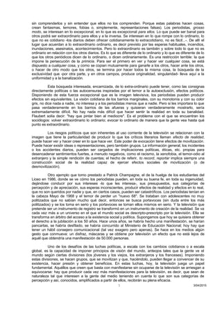 sin comprenderlos y sin entender que ellos no los comprenden. Porque estas palabras hacen cosas,
crean fantasmas, temores, fobias o, simplemente, representaciones falsas). Los periodistas, grosso
modo, se interesan en lo excepcional, en lo que es excepcional para ellos. Lo que puede ser banal para
otros podrá ser extraordinario para ellos y a la inversa. Se interesan en lo que rompe con lo ordinario, lo
que no es cotidiano -los diarios deben ofrecer cotidianamente lo extracotidiano, no es fácil...-. De allí el
lugar que acuerdan a lo extraordinario ordinario, es decir previsto por las esperas habituales, incendios,
inundaciones, asesinatos, acontecimientos. Pero lo extraordinario es también y sobre todo lo que no es
ordinario en relación con los otros diarios. Es lo que es diferente de lo ordinario y lo que es diferente de lo
que los otros periódicos dicen de lo ordinario, o dicen ordinariamente. Es una restricción terrible: la que
impone la persecución de la primicia. Para ser el primero en ver y hacer ver cualquier cosa, se está
dispuesto a cualquier cosa, y como se copian mutuamente para ganarle a los otros, hacer ante los otros,
o hacer de otro modo que los otros, se termina por hacer todos la misma cosa, la búsqueda de la
exclusividad que -por otra parte, y en otros campos, produce originalidad, singularidad- lleva aquí a la
uniformidad y a la banalización.
Esta búsqueda interesada, encarnizada, de lo extra-ordinario puede tener, como las consignas
directamente políticas o las autocensuras inspiradas por el temor a la autoexclusión, efectos políticos.
Disponiendo de esta fuerza excepcional que es la imagen televisiva, los periodistas pueden producir
efectos sin equivalentes. La visión cotidiana de los barrios marginales, con su monotonía y con su color
gris, no dice nada a nadie, no interesa y a los periodistas menos que a nadie. Pero si les importara lo que
pasa verdaderamente en los barrios de las afueras y quisieran verdaderamente mostrarlo, sería
extremadamente difícil. No hay nada más difícil que hacer sentir la realidad en toda su banalidad.
Flaubert solía decir: "hay que pintar bien al mediocre". Es el problema con el que se encuentran los
sociólogos: volver extraordinario lo ordinario; evocar lo ordinario de manera que la gente vea hasta qué
punto es extraordinario.
Los riesgos políticos que son inherentes al uso corriente de la televisión se relacionan con la
imagen que tiene la particularidad de producir lo que los críticos literarios llaman efecto de realidad,
puede hacer ver y hacer creer en lo que hace ver. Este poder de evocación tiene efectos de movilización.
Puede hacer existir ideas o representaciones, pero también grupos. La información general, los incidentes
o los accidentes diarios, pueden ser cargados de implicaciones políticas, éticas, etc. propias para
desencadenar sentimientos fuertes, a menudo negativos, como el racismo, la xenofobia, el temor-odio al
extranjero y la simple rendición de cuentas; el hecho de referir, to record, reportar implica siempre una
construcción social de la realidad capaz de ejercer efectos sociales de movilización (o de
desmovilización).
Otro ejemplo que tomo prestado a Patrick Champagne, el de la huelga de los estudiantes del
Liceo en 1986, donde se ve cómo los periodistas pueden, en toda su buena fe, en toda su ingenuidad,
dejándose conducir por sus intereses -lo que les interesa-, sus presupuestos, sus categorías de
percepción y de apreciación, sus esperas inconscientes, producir efectos de realidad y efectos en lo real,
que no son queridos por nadie y que, en ciertos casos, pueden ser catastróficos. Los periodistas tenían en
la cabeza Mayo de 1968 y el temor de perder un "nuevo 68". Se trataban con adolescentes no muy
politizados que no sabían mucho qué decir, entonces se busca portavoces (sin duda entre los más
politizados) y se los toma en serio y los portavoces se toman ellos mismos en serio. Y la televisión que
pretende ser un instrumento de registro se transformó en un instrumento de creación de la realidad. Se va
cada vez más a un universo en el que el mundo social es descripto-prescripto por la televisión. Ella se
transforma en árbitro del acceso a la existencia social y política. Supongamos que hoy se quisiera obtener
el derecho a la jubilación a los 50 años. Hace unos años, se habría hecho una manifestación, se harían
pancartas, se habría desfilado, se habría concurrido al Ministerio de Educación Nacional; hoy hay que
tener un hábil consejero comunicacional (tal vez exagero pero apenas). Se hace en los medios algún
gesto que conmueva: un disfraz, máscaras y se obtiene por televisión un efecto que no está lejos de
aquél que obtendría una manifestación de 50.000 personas.
Uno de los desafíos de las luchas políticas, a escala con los cambios cotidianos o a escala
global, es la capacidad de imponer principios de visión del mundo, anteojos tales que la gente ve el
mundo según ciertas divisiones (los jóvenes y los viejos, los extranjeros y los franceses). Imponiendo
estas divisiones, se hacen grupos, que se movilizan y que, haciéndolo, pueden llegar a convencer de su
existencia, hacer presión y obtener beneficios. En estas luchas, hoy, la televisión juega un papel
fundamental. Aquéllos que creen que basta con manifestarse sin ocuparse de la televisión se arriesgan a
equivocarse: hay que producir cada vez más manifestaciones para la televisión, es decir, que sean de
naturaleza tal que interesen a la gente del medio teniendo en cuenta lo que son sus categorías de
percepción y así, conocidos, amplificados a partir de ellos, recibirán su plena eficacia.
3/04/20157
 