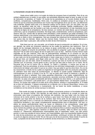 La transmisión circular de la información
Hasta ahora hablé como si el sujeto de todos los procesos fuera el periodista. Pero él es una
entidad abstracta que no existe; lo que existe, son periodistas diferentes según el sexo, la edad, el nivel
de instrucción, el periódico, el "medio". El mundo de los periodistas es un mundo dividido donde hay
conflictos, competencias, hostilidades. Dicho esto, mi análisis es verdadero porque lo que tengo en la
mente es que los productos periodísticos son mucho más homogéneos de lo que se cree. Las diferencias
más evidentes, ligadas sobre todo a la coloración política de los diarios (que, por otra parte, hay que
decirlo, se decoloran cada día más...), esconden similitudes profundas, ligadas notablemente a las
restricciones impuestas por las fuentes y por toda una serie de mecanismos, el más importante de los
cuales es la lógica de la competencia. Se dice siempre, en nombre del credo liberal, que el monopolio
uniformiza y que la competencia diversifica. No tengo nada, evidentemente, contra la competencia, pero
observo sólo que, cuando ella se ejercita entre periodistas o entre periódicos que están sometidos a las
mismas restricciones, a los mismos sondeos y anunciantes (basta ver con qué facilidad los periodistas se
pasan de un diario a otro), homogeneiza. Hay que comparar las coberturas de los semanarios franceses
con quince días de intervalo: tienen casi los mismos títulos. Incluso en los noticiosos televisivos o
radiales, para mejor o para peor, sólo cambia el orden de las informaciones.
Esto tiene que ver, por una parte, con el hecho de que la producción es colectiva. En el cine,
por ejemplo, las obras son productos colectivos de los cuales los genéricos dan testimonio. Pero el
agente de los mensajes televisivos no se reduce al grupo conformado por los que trabajan en una
redacción; engloba al conjunto de periodistas. Uno se plantea la pregunta "¿pero quién es el sujeto del
discurso?" No se está nunca seguro de ser el sujeto de lo que se dice... Decimos muchas menos cosas
originales de las que creemos. Pero esto es particularmente verdadero en el universo en que las
restricciones colectivas son muy fuertes y en particular las restricciones de la competencia, en la medida
en que cada uno de los productores está llevado a hacer cosas que no haría si no existieran los otros:
cosas que hace, por ejemplo, para llegar antes que los otros. Nadie lee tantos periódicos como los
periodistas que, por otro lado, tienen la tendencia a pensar que todo el mundo lee todos los diarios.
(Olvidan que, en principio, mucha gente no lee y que los que leen sólo lo hacen con un diario. No es
frecuente que se lea el mismo día Le Monde, Le Figaro y Libération, a menos que se sea un
profesional). Para los periodistas, la lectura de diarios es una actividad indispensable y la revista es un
instrumento de trabajo: para saber lo que se va a decir, hay que saber lo que los otros dicen. Es uno de
los mecanismos a través de los cuales se engendra la homogeneidad entre los productos propuestos.
Si Libération hace esto sobre tal acontecimiento, Le Monde no puede quedar indiferente, deja de
individualizarse un poco (a fortioiri si es de TF1 que se trata) para marcar la distancia y guardar su
reputación de altura y seriedad. Pero estas pequeñas diferencias a las cuales, subjetivamente, los
diferentes periódicos les asignan tanta importancia, esconden enormes similitudes. En los comités de
redacción, se pasa una parte considerable del tiempo hablando de otros diarios, y en particular de “lo
que hicieron y no hicieron” (“¡Se perdió eso!”) y lo que hubieran debido hacer - sin discusión- cuando lo
hicieron. Es quizás más visible en el orden de la crítica literaria, artística o cinematográfica. Si X habla
de un libro en Libération, Y deberá comentarlo en Le Monde o en Le Nouvel Observateur, incluso si lo
encuentra nulo o sin importancia e inversamente. Así se hacen los éxitos mediáticos, a veces
correlativos con los éxitos de ventas (aunque no siempre).
Esta suerte de juego de espejos que se reflejan mutuamente produce un formidable efecto de
clausura, de cerrazón mental. Otro ejemplo de este efecto de interlectura se cumple en todas las
entrevistas: para hacer el programa del noticioso del mediodía, hay que haber visto los títulos del
noticioso de la noche anterior y los de la mañana y para hacer mis títulos del diario de la tarde es
necesario que haya leído los diarios de la mañana. Esto forma parte de las exigencias tácitas del
trabajo, para estar a tono y a menudo con diferencias ínfimas, a las cuales los periodistas asignan una
importancia fantástica y que pasan completamente desapercibidas para el televidente. (He aquí un
efecto de campo particularmente típico: se hacen en referencia a los competidores, cosas para
ajustarse a los deseos de los clientes.) Por ejemplo, los periodistas dirán - cito - “Reventamos a TF1”,
como manera de confesar que una buena parte de sus esfuerzos lleva a producir pequeñas diferencias.
“Se la dimos a TF1”, esto significa: tenemos un diferencial de sentido; “ellos no dieron con el tono,
nosotros sí”. Diferencias absolutamente imperceptibles para el espectador medio, que sólo podría
percibir si viera dos canales al mismo tiempo; son imperceptibles, pero muy importantes desde el punto
de vista de los productores que creen que, siendo percibidas, contribuyen al éxito del ráting, y perder
un punto en algunos casos es mortal. No es más que una de las ecuaciones, falsas desde mi punto de
vista, a propósito de las relaciones entre el contenido de las emisiones y su efecto supuesto.
3/04/20158
 