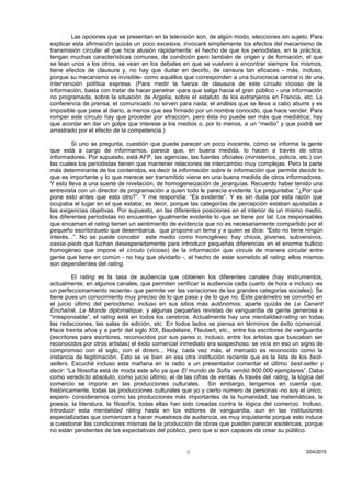 Las opciones que se presentan en la televisión son, de algún modo, elecciones sin sujeto. Para
explicar esta afirmación quizás un poco excesiva, invocaré simplemente los efectos del mecanismo de
transmisión circular al que hice alusión rápidamente: el hecho de que los periodistas, en la práctica,
tengan muchas características comunes, de condición pero también de origen y de formación, el que
se lean unos a los otros, se vean en los debates en que se vuelven a encontrar siempre los mismos,
tiene efectos de clausura y, no hay que dudar en decirlo, de censura tan eficaces - más, incluso,
porque su mecanismo es invisible- como aquéllos que corresponden a una burocracia central o de una
intervención política expresa. (Para medir la fuerza de clausura de este círculo vicioso de la
información, basta con tratar de hacer penetrar -para que salga hacia el gran público - una información
no programada, sobre la situación de Argelia, sobre el estatuto de los extranjeros en Francia, etc. La
conferencia de prensa, el comunicado no sirven para nada; el análisis que se lleva a cabo aburre y es
imposible que pase al diario, a menos que sea firmado por un nombre conocido, que hace vender. Para
romper este círculo hay que proceder por efracción, pero ésta no puede ser más que mediática; hay
que acordar en dar un golpe que interese a los medios o, por lo menos, a un “medio” y que podrá ser
arrastrado por el efecto de la competencia.)
Si uno se pregunta, cuestión que puede parecer un poco inocente, cómo se informa la gente
que está a cargo de informarnos, parece que, en buena medida, lo hacen a través de otros
informadores. Por supuesto, está AFP, las agencias, las fuentes oficiales (ministerios, policía, etc.) con
las cuales los periodistas tienen que mantener relaciones de intercambio muy complejas. Pero la parte
más determinante de los contenidos, es decir la información sobre la información que permite decidir lo
que es importante y lo que merece ser transmitido viene en una buena medida de otros informadores.
Y esto lleva a una suerte de nivelación, de homogeneización de jerarquías. Recuerdo haber tenido una
entrevista con un director de programación a quien todo le parecía evidente. Le preguntaba: “¿Por qué
pone esto antes que esto otro?”. Y me respondía: “Es evidente”. Y es sin duda por esta razón que
ocupaba el lugar en el que estaba; es decir, porque las categorías de percepción estaban ajustadas a
las exigencias objetivas. Por supuesto, en las diferentes posiciones en el interior de un mismo medio,
los diferentes periodistas no encuentran igualmente evidente lo que se tiene por tal. Los responsables
que encarnan el rating tienen un sentimiento de evidencia que no es necesariamente compartido por el
pequeño escritorzuelo que desembarca, que propone un tema y a quien se dice: “Esto no tiene ningún
interés...”. No se puede concebir este medio como homogéneo: hay chicos, jóvenes, subversivos,
casse-pieds que luchan desesperadamente para introducir pequeñas diferencias en el enorme bullicio
homogéneo que impone el círculo (vicioso) de la información que circula de manera circular entre
gente que tiene en común - no hay que olvidarlo -, el hecho de estar sometido al rating; ellos mismos
son dependientes del rating.
El rating es la tasa de audiencia que obtienen los diferentes canales (hay instrumentos,
actualmente, en algunos canales, que permiten verificar la audiencia cada cuarto de hora e incluso -es
un perfeccionamiento reciente- que permite ver las variaciones de las grandes categorías sociales). Se
tiene pues un conocimiento muy preciso de lo que pasa y de lo que no. Este parámetro se convirtió en
el juicio último del periodismo: incluso en sus sitios más autónomos; aparte quizás de Le Canard
Enchaîné, Le Monde diplomatique, y algunas pequeñas revistas de vanguardia de gente generosa e
“irresponsable”, el rating está en todos los cerebros. Actualmente hay una mentalidad-rating en todas
las redacciones, las salas de edición, etc. En todos lados se piensa en términos de éxito comercial.
Hace treinta años y a partir del siglo XIX, Baudelaire, Flaubert, etc., entre los escritores de vanguardia
(escritores para escritores, reconocidos por sus pares o, incluso, entre los artistas que buscaban ser
reconocidos por otros artistas) el éxito comercial inmediato era sospechoso: se veía en eso un signo de
compromiso con el siglo, con el dinero... Hoy, cada vez más, el mercado es reconocido como la
instancia de legitimación. Esto se ve bien en esa otra institución reciente que es la lista de los best-
sellers. Escuché incluso esta mañana en la radio a un presentador comentar el último best-seller y
decir: “La filosofía está de moda este año ya que El mundo de Sofía vendió 800.000 ejemplares”. Daba
como veredicto absoluto, como juicio último, el de las cifras de ventas. A través del rating, la lógica del
comercio se impone en las producciones culturales. Sin embargo, tengamos en cuenta que,
históricamente, todas las producciones culturales que yo y cierto número de personas -no soy el único,
espero- consideramos como las producciones más importantes de la humanidad, las matemáticas, la
poesía, la literatura, la filosofía, todas ellas han sido creadas contra la lógica del comercio. Incluso,
introducir esta mentalidad ráting hasta en los editores de vanguardia, aun en las instituciones
especializadas que comienzan a hacer muestreos de audiencia, es muy inquietante porque esto induce
a cuestionar las condiciones mismas de la producción de obras que pueden parecer esotéricas, porque
no están pendientes de las expectativas del público, pero que sí son capaces de crear su público.
3/04/20159
 