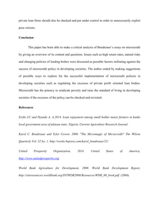 private loan firms should also be checked and put under control in order to unnecessarily exploit
poor citizens.
Conclusion
This paper has been able to make a critical analysis of Boudreaux’s essay on microcredit
by giving an overview of its content and questions. Issues such as high return rates, natural risks
and changing policies of lending bodies were discussed as possible factors militating against the
success of microcredit policy in developing societies. The author ended by making suggestions
of possible ways to explore for the successful implementation of microcredit policies in
developing societies such as regulating the excesses of private profit oriented loan bodies.
Microcredit has the potency to eradicate poverty and raise the standard of living in developing
societies if the excesses of the policy can be checked and revisited.
References
Ezehi J.C and Hyande A. A.2014. Loan repayment among small holder maize farmers in kanke
local government area of plateau state, Nigeria. Current Agriculture Research Journal.
Karol C. Boudreaux and Tyler Cowen. 2008. "The Micromagic of Microcredit" The Wilson
Quarterly Vol. 32 Iss. 1. http://works.bepress.com/karol_boudreaux/22/
United Prosperity Organization, 2014. United States of America,
http://www.unitedprosperity.org
World Bank Agriculture for Development, 2008. World Bank Development Report,
http://siteresources.worldbank.org/INTWDR2008/Resources/WDR_00_book.pdf. (2008).
 