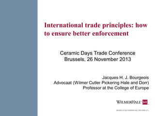 International trade principles: how
to ensure better enforcement
Jacques H. J. Bourgeois
Advocaat (Wilmer Cutler Pickering Hale and Dorr)
Professor at the College of Europe
Ceramic Days Trade Conference
Brussels, 26 November 2013
 