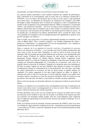 Bourgeois, F. Que fait l’ergonomie?
Activités, Volume 9 numéro 2 140
des principes, au risque d’échouer si la conviction n’est pas au rendez-vous.
Les pouvoirs publics participent à cette mutation culturelle des modèles de performance.
Pour s’affranchir de la correspondance entre le terme lean et la référence commerciale à
TOYOTA, c’est l’excellence opérationnelle qui est mise en avant, mais il s’agit quasiment
de la même chose. Le Ministère de l’Économie, de l’Industrie et de l’Emploi a, dès 2009,
développé un plan d’intégration dans la culture des entreprises et dans l’enseignement des
grandes écoles d’ingénieurs et de management (Dorison, 2009).
La formation y est présentée
comme « une dimension essentielle…, tant il est vrai que de telles techniques ne peuvent se
déployer efficacement dans les entreprises que si leurs salariés, et au premier chef les cadres,
les connaissent, sont convaincus de leur intérêt et sont formés pour les mettre en œuvre ». Il
est attendu que « la démarche d’excellence opérationnelle relève, au-delà des outils, d’une
vision générale de l’entreprise et de son management pour être appréhendée et générer, de la
part des managers, des réflexes ».
Dans la foulée, une usine-école à l’excellence opérationnelle destinée aux entreprises a été
créée en Rhône-Alpes5
. Elle a vocation à préparer « un véritable changement de culture »
portant sur l’organisation, « le management et le suivi de la performance », les « attitudes et
comportements au niveau individuel et collectif ».
Dans ce contexte où il est question de nouvelle conviction, d’acquisition de nouveaux
réflexes, de changement d’attitudes… ce ne sont plus tout à fait les mêmes interlocuteurs que
nous avons en face de nous dans l’entreprise. La mise en œuvre du lean n’est pas que
technique. Elle est encadrée par une pensée diffusée par un discours assez reproductible pour
devenir unique. D’ailleurs les référents basiques de cette pensée sont répétés par les
participants lorsque démarre un chantier Kaizen, donnant parfois l’apparence d’une
cérémonie rituelle. À ce stade de l’emploi de la métaphore, il faut noter que le temple romain
constitue un instrument pédagogique clé. L’évocation de sa puissance, mais aussi de sa
fragilité illustre la nécessité de maintenir l’intégrité de la démarche pour tenir durablement.
En effet, le temple s’appuie sur une base fondatrice dans laquelle on retrouve les objectifs
d’amélioration continue et d’élimination de la non productivité. Sur cette base, sont érigés
des piliers représentant les ressources du lean (le juste-à-temps, la qualité intégrée, les
standards). Ces piliers supportent le toit dans lequel figurent les délais, la qualité, la
réduction des coûts. L’idée est d’avertir que si l’un des objectifs manque ou est oublié, alors
les piliers cèdent, s’écroulent et si l’une des ressources fait défaut, alors les résultats ne sont
pas atteints. Il ne faut donc rien lâcher, ce qui donne au contrôle, une place importante.
Dans ce nouveau paysage, les demandes adressées aux ergonomes évoluent au moins de trois
façons.
Certaines, en cohérence avec le postulat d’une correspondance entre lean et amélioration du
travail, visent stricto sensu l’accompagnement de sa mise en œuvre. Elles se manifestent à
travers l’attrait du lean pour une certaine ergonomie.
D’autres demandes sont en lien avec des résultats qui ne sont pas au rendez-vous et visent
une aide pour savoir modifier ce qui a été mis en place, à se défaire d’une emprise trop forte
de la doctrine. Ces demandes rendent compte, cette fois, d’une différence entre l’approche
lean et l’approche ergonomique et d’un besoin de retrouver une latitude d’arbitrage vis-à-vis
de ces approches.
Enfin, un troisième niveau de demande, émanant notamment des CHSCT, porte sur la mise
en visibilité de l’aggravation des conditions de travail – notamment en terme de densification
– et des effets sur la santé. La mauvaise réputation du lean est très nettement pointée du doigt
(Rouzaud, 2011).
5
http://www.inexo.eu/Inexo-usine-ecole.html
 