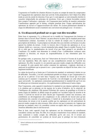 Bourgeois, F. Que fait l’ergonomie?
Activités, Volume 9 numéro 2 142
l’ergonomie et d’outiller les chantiers Kaizen à la prise en compte de toutes les composantes
de l’engagement des opérateurs dans leur activité. Cette proposition a fait l’objet d’un débat
tendu au sein du comité de direction. Ceux qui s’y sont opposés se sont retranchés derrière le
caractère irréprochable des principes de toyotisme. Ceux qui y étaient favorables avaient
bien compris l’utilisation « partisane » de l’ergonomie pour justifier de manière outrancière
l’amélioration apportée par le kitting, critiquée pourtant pour l’hyper spécialisation des
opérations de travail et l’appauvrissement des tâches. Ils avaient parfaitement identifié le
risque de débordement social à maintenir une conviction non partagée avec « le terrain ».
4.- Un désaccord profond sur ce que veut dire travailler
Entre lean et ergonomie, il y a désaccord sur le modèle de l’engagement des hommes et
femmes dans le travail. Pour l’illustrer, on peut observer la place que le standard prend dans
l’amélioration continue. Accordons au lean la volonté de rompre avec le processus de
prescription du fordisme : le prescripteur ne doit plus être assis derrière son bureau et ne plus
ignorer les réalités du terrain ; il doit s’y trouver, être à l’écoute des opérateurs et, le cas
échéant, établir un « nouveau » travail standardisé plus adapté. Dans le modèle Toyota, il est
dit et redit que la standardisation du travail n’est pas figée puisqu’il est possible de
l’améliorer. Ce modèle veut démontrer la volonté d’une « collaboration vertueuse entre
employés et direction, un moyen de responsabilisation et une stimulation pour les
opérateurs »6
.
En quelque sorte, ce processus, basé sur l’observation du travail et l’écoute de la parole se
veut une régulation. Mais elle repose sur une compréhension erronée de l’activité des
opérateurs. En effet, la parole n’y est autorisée que pour rendre compte des difficultés avec
le standard. Si cette parole doit confier comment les opérateurs « repèrent, décrivent et
analysent les problèmes qui se posent à eux », pour reprendre un objectif du lean, alors c’est
largement insuffisant.
La valeur du travail ne se limite pas à l’exécution du standard, ni seulement à alerter en cas
de difficultés. Travailler, c’est très concrètement prendre en charge ce que l’organisation n’a
pas pu ou su prévoir. C’est tenir dans l’urgence une situation de travail qui n’est plus
soutenue par le standard. L’ergonomie de l’activité s’est développée sur cette observation
quasi universelle : les opérateurs contournent quotidiennement le standard dès qu’il est mis
en défaut par un événement non prévu ; ils expérimentent et définissent d’autres règles.
Pour l’ergonomie, cette capacité à transformer le standard en une réponse opératoire adaptée
à la situation qui se présente est du registre de la prise d’initiative, de la créativité, de
l’intelligence des situations. Elle permet d’éliminer des sources de gaspillage et d’éviter la
panne (enjeu de fiabilité), le défaut (enjeu de qualité) ou l’accident (enjeu de sécurité et de
sureté). L’activité de travail est alors décrite par l’ergonomie comme une ressource, une
contribution au développement des compétences et des collectifs de travail ainsi qu’une
contribution très concrète à la performance. L’intérêt de la description et de l’analyse des
observations du terrain et de la parole confiée par les opérateurs est très précisément de
pouvoir rendre compte de cette ressource. Dire cela ne vise pas à contrarier ou s’opposer par
principe au standard, mais à le considérer comme un repère daté et situé, renvoyant à des
situations débordées dans le réel du travail.
Pour le lean, cette capacité d’agir des opérateurs sur les évènements est actuellement
considérée comme une faute. En effet, ils n’ont pas à transformer d’eux-mêmes le standard,
mais seulement à rendre compte des difficultés qu’ils ont avec. Et il revient aux
gestionnaires de consolider un système de travail pour le protéger de tout évènement
6
Selon la définition du travail standardisé donnée par Fujio Cho, actuel président de la Toyota Motor
Corporation.
 
