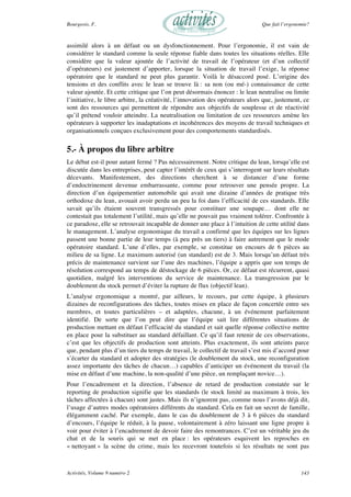 Bourgeois, F. Que fait l’ergonomie?
Activités, Volume 9 numéro 2 143
assimilé alors à un défaut ou un dysfonctionnement. Pour l’ergonomie, il est vain de
considérer le standard comme la seule réponse fiable dans toutes les situations réelles. Elle
considère que la valeur ajoutée de l’activité de travail de l’opérateur (et d’un collectif
d’opérateurs) est justement d’apporter, lorsque la situation de travail l’exige, la réponse
opératoire que le standard ne peut plus garantir. Voilà le désaccord posé. L’origine des
tensions et des conflits avec le lean se trouve là : sa non (ou mé-) connaissance de cette
valeur ajoutée. Et cette critique que l’on peut désormais énoncer : le lean neutralise ou limite
l’initiative, le libre arbitre, la créativité, l’innovation des opérateurs alors que, justement, ce
sont des ressources qui permettent de répondre aux objectifs de souplesse et de réactivité
qu’il prétend vouloir atteindre. La neutralisation ou limitation de ces ressources amène les
opérateurs à supporter les inadaptations et incohérences des moyens de travail techniques et
organisationnels conçues exclusivement pour des comportements standardisés.
5.- À propos du libre arbitre
Le débat est-il pour autant fermé ? Pas nécessairement. Notre critique du lean, lorsqu’elle est
discutée dans les entreprises, peut capter l’intérêt de ceux qui s’interrogent sur leurs résultats
décevants. Manifestement, des directions cherchent à se distancer d’une forme
d’endoctrinement devenue embarrassante, comme pour retrouver une pensée propre. La
direction d’un équipementier automobile qui avait une dizaine d’années de pratique très
orthodoxe du lean, avouait avoir perdu un peu la foi dans l’efficacité de ces standards. Elle
savait qu’ils étaient souvent transgressés pour constituer une soupape… dont elle ne
contestait pas totalement l’utilité, mais qu’elle ne pouvait pas vraiment tolérer. Confrontée à
ce paradoxe, elle se retrouvait incapable de donner une place à l’intuition de cette utilité dans
le management. L’analyse ergonomique du travail a confirmé que les équipes sur les lignes
passent une bonne partie de leur temps (à peu près un tiers) à faire autrement que le mode
opératoire standard. L’une d’elles, par exemple, se constitue un encours de 6 pièces au
milieu de sa ligne. Le maximum autorisé (un standard) est de 3. Mais lorsqu’un défaut très
précis de maintenance survient sur l’une des machines, l’équipe a appris que son temps de
résolution correspond au temps de déstockage de 6 pièces. Or, ce défaut est récurrent, quasi
quotidien, malgré les interventions du service de maintenance. La transgression par le
doublement du stock permet d’éviter la rupture de flux (objectif lean).
L’analyse ergonomique a montré, par ailleurs, le recours, par cette équipe, à plusieurs
dizaines de reconfigurations des tâches, toutes mises en place de façon concertée entre ses
membres, et toutes particulières – et adaptées, chacune, à un événement parfaitement
identifié. De sorte que l’on peut dire que l’équipe sait lire différentes situations de
production mettant en défaut l’efficacité du standard et sait quelle réponse collective mettre
en place pour la substituer au standard défaillant. Ce qu’il faut retenir de ces observations,
c’est que les objectifs de production sont atteints. Plus exactement, ils sont atteints parce
que, pendant plus d’un tiers du temps de travail, le collectif de travail s’est mis d’accord pour
s’écarter du standard et adopter des stratégies (le doublement du stock, une reconfiguration
assez importante des tâches de chacun…) capables d’anticiper un événement du travail (la
mise en défaut d’une machine, la non-qualité d’une pièce, un remplaçant novice…).
Pour l’encadrement et la direction, l’absence de retard de production constatée sur le
reporting de production signifie que les standards (le stock limité au maximum à trois, les
tâches affectées à chacun) sont justes. Mais ils n’ignorent pas, comme nous l’avons déjà dit,
l’usage d’autres modes opératoires différents du standard. Cela en fait un secret de famille,
élégamment caché. Par exemple, dans le cas du doublement de 3 à 6 pièces du standard
d’encours, l’équipe le réduit, à la pause, volontairement à zéro laissant une ligne propre à
voir pour éviter à l’encadrement de devoir faire des remontrances. C’est un véritable jeu du
chat et de la souris qui se met en place : les opérateurs esquivent les reproches en
« nettoyant » la scène du crime, mais les recevront toutefois si les résultats ne sont pas
 