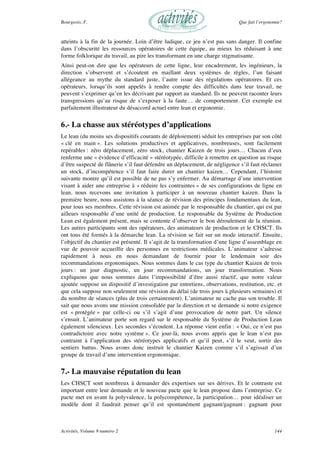 Bourgeois, F. Que fait l’ergonomie?
Activités, Volume 9 numéro 2 144
atteints à la fin de la journée. Loin d’être ludique, ce jeu n’est pas sans danger. Il confine
dans l’obscurité les ressources opératoires de cette équipe, au mieux les réduisant à une
forme folklorique du travail, au pire les transformant en une charge stigmatisante.
Ainsi peut-on dire que les opérateurs de cette ligne, leur encadrement, les ingénieurs, la
direction s’observent et s’écoutent en maillant deux systèmes de règles, l’un faisant
allégeance au mythe du standard juste, l’autre issue des régulations opératoires. Et ces
opérateurs, lorsqu’ils sont appelés à rendre compte des difficultés dans leur travail, ne
peuvent s’exprimer qu’en les décrivant par rapport au standard. Ils ne peuvent raconter leurs
transgressions qu’au risque de s’exposer à la faute… de comportement. Cet exemple est
parfaitement illustrateur du désaccord actuel entre lean et ergonomie.
6.- La chasse aux stéréotypes d’applications
Le lean (du moins ses dispositifs courants de déploiement) séduit les entreprises par son côté
« clé en main ». Les solutions productives et applicatives, nombreuses, sont facilement
repérables : zéro déplacement, zéro stock, chantier Kaizen de trois jours… Chacun d’eux
renferme une « évidence d’efficacité » stéréotypée, difficile à remettre en question au risque
d’être suspecté de flânerie s’il faut défendre un déplacement, de négligence s’il faut réclamer
un stock, d’incompétence s’il faut faire durer un chantier kaizen… Cependant, l’histoire
suivante montre qu’il est possible de ne pas s’y enfermer. Au démarrage d’une intervention
visant à aider une entreprise à « réduire les contraintes » de ses configurations de ligne en
lean, nous recevons une invitation à participer à un nouveau chantier kaizen. Dans la
première heure, nous assistons à la séance de révision des principes fondamentaux du lean,
pour tous ses membres. Cette révision est animée par le responsable du chantier, qui est par
ailleurs responsable d’une unité de production. Le responsable du Système de Production
Lean est également présent, mais se contente d’observer le bon déroulement de la réunion.
Les autres participants sont des opérateurs, des animateurs de production et le CHSCT. Ils
ont tous été formés à la démarche lean. La révision se fait sur un mode interactif. Ensuite,
l’objectif du chantier est présenté. Il s’agit de la transformation d’une ligne d’assemblage en
vue de pouvoir accueillir des personnes en restrictions médicales. L’animateur s’adresse
rapidement à nous en nous demandant de fournir pour le lendemain soir des
recommandations ergonomiques. Nous sommes dans le cas type du chantier Kaizen de trois
jours : un jour diagnostic, un jour recommandations, un jour transformation. Nous
expliquons que nous sommes dans l’impossibilité d’être aussi réactif, que notre valeur
ajoutée suppose un dispositif d’investigation par entretiens, observations, restitution, etc. et
que cela suppose non seulement une révision du délai (de trois jours à plusieurs semaines) et
du nombre de séances (plus de trois certainement). L’animateur ne cache pas son trouble. Il
sait que nous avons une mission consolidée par la direction et se demande si notre exigence
est « protégée » par celle-ci ou s’il s’agit d’une provocation de notre part. Un silence
s’ensuit. L’animateur porte son regard sur le responsable du Système de Production Lean
également silencieux. Les secondes s’écoulent. La réponse vient enfin : « Oui, ce n’est pas
contradictoire avec notre système ». Ce jour-là, nous avons appris que le lean n’est pas
contraint à l’application des stéréotypes applicatifs et qu’il peut, s’il le veut, sortir des
sentiers battus. Nous avons donc instruit le chantier Kaizen comme s’il s’agissait d’un
groupe de travail d’une intervention ergonomique.
7.- La mauvaise réputation du lean
Les CHSCT sont nombreux à demander des expertises sur ses dérives. Et le contraste est
important entre leur demande et le nouveau pacte que le lean propose dans l’entreprise. Ce
pacte met en avant la polyvalence, la polycompétence, la participation… pour idéaliser un
modèle dont il faudrait penser qu’il est spontanément gagnant/gagnant : gagnant pour
 