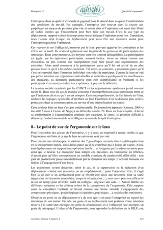 Bourgeois, F. Que fait l’ergonomie?
Activités, Volume 9 numéro 2 145
l’entreprise dans sa quête d’efficacité et gagnant pour le salarié dans sa quête d’amélioration
des conditions de travail. Par exemple, l’entreprise doit trouver dans la chasse aux
gaspillages un moyen de produire plus vite et moins cher et l’opérateur est sensé être libéré
de tâches inutiles qui l’encombrent pour bien faire son travail. C’est le cas type du
déplacement, supposé coûter du temps pour rien et fatiguer l’opérateur pour rien. Cependant,
nous l’avons déjà évoqué, un déplacement peut aussi être une ressource autant pour
l’entreprise que pour l’opérateur.
Ces raccourcis sur l’efficacité, proposés par le lean, peuvent aggraver les contraintes et les
effets sur la santé. Ils révèlent également une fragilité de la promesse de participation des
opérateurs. Dans cette promesse, les moyens sont très souvent déséquilibrés. La participation
est jugée, par les opérateurs participants, souvent factice, vécue au mieux comme une
distraction, au pire comme une manipulation pour faire passer une augmentation des
astreintes. Alors untel renoncera à la participation parce qu’il lui est arrivé de ne plus
pouvoir faire ce qu’il a lui-même cautionné. Tel autre, au contraire, y retournera parce qu’il
s’est vu reproché dans l’entretien individuel son refus de participer. Comme le lean ne sait
pas prêter attention aux régulations individuelles et collectives qui déjouent les insuffisances
des standards, sa démarche participative peut être culpabilisante et frustrante si les
participants n’arrivent pas à dire leur expérience, à pouvoir la débriefer.
La tension sociale exprimée par les CHSCT et les organisations syndicales prend souvent
racine là. Dans tous les cas, le malaise concerne l’incompréhension assez persistante entre ce
que l’opérateur dit et ce qu’il en est compris. Cette incompréhension, de fait laissée en l’état,
renforce les logiques syndicales d’attribuer au lean l’ambition d’un taylorisme plus sévère,
pernicieux dans sa communication, au service d’une intensification du travail.
Cette critique faite au lean n’est pas conjoncturelle. Un journaliste japonais (Kamata, 2008) a
travaillé 5 mois à l’usine de Nogaya au début des années 70. Dans un livre enquête, il décrit
sa confrontation à l'augmentation continue des cadences, le stress, la pression difficile à
dénoncer, l'endoctrinement de ses collègues au nom de l'esprit d'entreprise.
8.- Le point de vue de l’ergonomie sur le lean
Pour l’ensemble des acteurs de l’entreprise, il y a donc un impératif à rendre visible ce que
l’ergonomie sait faire et ce que le lean ne sait ou ne veut pas voir.
Pour revenir aux stéréotypes, le sixième des 7 gaspillages recensés dans la philosophie lean
est le mouvement inutile, ainsi défini parce qu’il ne contribue pas à l'ajout de valeur. Ainsi,
tout déplacement est supposé une opération inutile… et fatigante par la même occasion pour
celui qui le réalise. Le manageur lean intègre ces maximes, les transforme en réflexes,
d’autant plus qu’elles correspondent au modèle classique de productivité débit-délai : tout
gain de productivité passe essentiellement par la réduction des temps ; l’activité humaine est
réduite à l’engagement d’une force.
Les ergonomes savent discerner, selon le cas, si la suppression ou la réduction d’un
déplacement s’avère une ressource ou un empêchement… pour l’opérateur. Car, il s’agit
bien là de dire si un déplacement peut se révéler être aussi une ressource pour sa santé
(régulation de la tension musculaire, temps de récupération…), mais aussi pour son efficacité
(avoir un temps pour réfléchir, aider un collègue, négocier une aide…). Savoir établir ces
différents scénarios et les arbitrer relève de la compétence de l’ergonomie. Cela suppose
aussi de considérer l’activité de travail comme une forme variable d’engagement des
composantes physiques, psychologiques (cognitives, psychiques…), sociales des opérateurs.
Observer un geste ou un déplacement n’a de sens que si on peut l’interpréter au regard des
intentions de son auteur. En cela, un geste et un déplacement sont porteurs d’une intention
relative à la santé (par exemple, un geste de récupération) et à l’efficacité (par exemple, un
geste de rattrapage). L’objectif de l’ergonomie, pour reprendre la définition de la SELF, est,
 