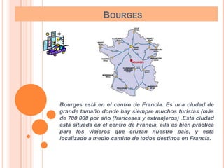 BOURGES




Bourges está en el centro de Francia. Es una ciudad de
grande tamaño donde hay siempre muchos turistas (más
de 700 000 por año (franceses y extranjeros) .Esta ciudad
está situada en el centro de Francia, ella es bien práctica
para los viajeros que cruzan nuestro país, y está
localizado a medio camino de todos destinos en Francia.
 