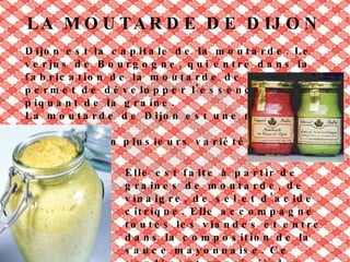GASTRONOMIE À DIJON Dijon se veut une capitale de la gastronomie,  avec beaucoup de specialités, comme: -Le pain d'épices. -Les escargots de Bourgogne. -La truffe de Bourgogne . -Le bœuf bourguignon. -Les gougères. -Le poulet à la Gaston Gérard. -Les vins de Bourgogne: Dijon est la capitale administrative d'une des régions vinicoles les plus connues au monde, la Bourgogne. C'est toutefois Beaune qui est la capitale du vin de Bourgogne.  -Le cassis de Dijon. -Le Kir (apéritif composé d'aligoté et de crème de cassis). 