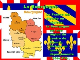 La Bourgogne La France est  divisée en régions. la Bourgogne est une région du centre de France, divisée en quatre départements: Côte d'Or, Nievre, Saone et Loire et Yonne. 