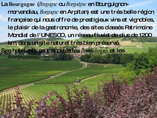 Deseos de los clientes La  Bourgogne  ( Bregogne  ou  Borgoégne  en Bourguignon-morvandiau,  Borgogne  en Arpitan) est une trés belle région  française  qui nous offre de prestigieux vins et vignobles, le plaisir de la gastronomie, des sites classés Patrimoine Mondial de l'UNESCO, un réseau fluvial de plus de 1200 km, dans un site naturel très bien préservé. Ses habitants sont appelés les  Bourguignons  et les  Bourguignonnes. 
