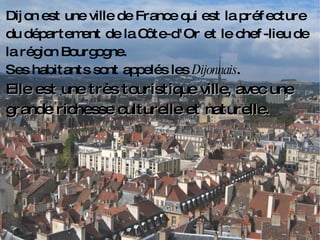 Dijon est une ville de France qui est la préfecture du département de la Côte-d'Or et le chef-lieu de la région Bourgogne.  Ses habitants sont appelés les  Dijonnais . Elle est une très touristique ville, avec une grande richesse culturelle et naturelle. 