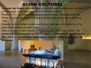 PALAIS DES DUCS DE BOURGOGNE. Le palais des ducs et des États de Bourgogne   est un ensemble architectural  comprenant plusieurs parties : la plus ancienne est le palais ducal  de style gothique, et la plus grande partie est dans un style classique . Enfin, la façade du musée des Beaux-Arts, sur la place de la Sainte-Chapelle, a été élevée au  XIX e  siècle à l'emplacement de la Sainte-Chapelle du palais, détruite en 1802. Cet ensemble, dans un remarquable état de conservation, témoigne de presque un millénaire de vie politique à Dijon. Le Palais des ducs de Bourgogne a eté le siège des souverains du Bourgogne, les ducs de Bourgogne. Aujourd'hui c'est l'Hôtel de Ville de Dijon et le musée des Beaux-Arts de Dijon. 