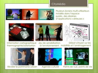 CityMédia

                                           Plusieurs écrans multi-utilisateurs
                                           installés dans l’espace
                                           public, des dizaines
                                           d’applications « sérieuses »




Information cartographique Jeu de sensibilisation     Débat citoyen sur les
thermographie/solarisation  à l’environnement mobilités et l’aménagement




Révéler le patrimoine urbain   Agenda culturel    Points de vue, points de vie
 