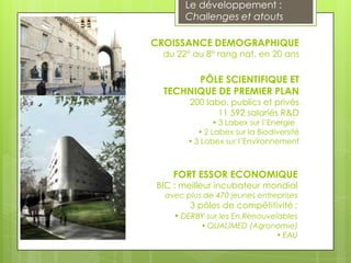 Le développement :
       Challenges et atouts

CROISSANCE DEMOGRAPHIQUE
  du 22° au 8° rang nat. en 20 ans

        PÔLE SCIENTIFIQUE ET
  TECHNIQUE DE PREMIER PLAN
        200 labo. publics et privés
               11 592 salariés R&D
                 3 Labex sur l’Energie
            2 Labex sur la Biodiversité
         3 Labex sur l’Environnement



    FORT ESSOR ECONOMIQUE
BIC : meilleur incubateur mondial
  avec plus de 470 jeunes entreprises
        3 pôles de compétitivité :
     DERBY sur les En.Renouvelables
            QUALIMED (Agronomie)
                             EAU
 