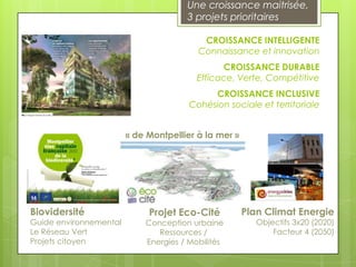 Une croissance maitrisée,
                                      3 projets prioritaires

                                          CROISSANCE INTELLIGENTE
                                         Connaissance et innovation
                                               CROISSANCE DURABLE
                                         Efficace, Verte, Compétitive
                                            CROISSANCE INCLUSIVE
                                       Cohésion sociale et territoriale


                        « de Montpellier à la mer »




Biovidersité                 Projet Eco-Cité          Plan Climat Energie
Guide environnemental       Conception urbaine           Objectifs 3x20 (2020)
Le Réseau Vert                 Ressources /                  Facteur 4 (2050)
Projets citoyen             Energies / Mobilités
 