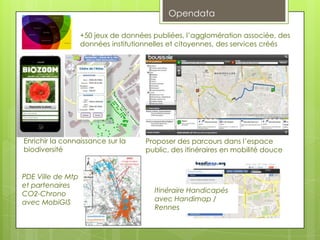 Opendata

                   +50 jeux de données publiées, l’agglomération associée, des
                   données institutionnelles et citoyennes, des services créés




Enrichir la connaissance sur la      Proposer des parcours dans l’espace
biodiversité                         public, des itinéraires en mobilité douce


PDE Ville de Mtp
et partenaires
CO2-Chrono                             Itinéraire Handicapés
avec MobiGIS                           avec Handimap /
                                       Rennes
 