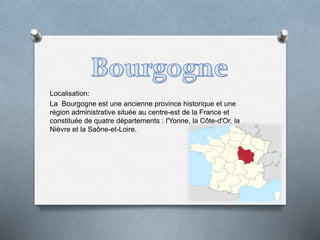 Localisation:
La Bourgogne est une ancienne province historique et une
région administrative située au centre-est de la France et
constituée de quatre départements : l'Yonne, la Côte-d'Or, la
Nièvre et la Saône-et-Loire.
 