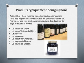 Produits typiquement bourguignons
Aujourd'hui , il est reconnu dans le monde entier comme
l'une des régions de vitivinicultures les plus importantes de
France, et ses vins sont consommés dans des dizaines de
pays à travers le monde .
• Le cassis de Dijon.
• Le pain d’épices de Dijon.
• L’Époisses.
• La moutarde.
• Le boeuf de Charolles.
• Le Negus de Nevers.
• Le poulet de Bresse.