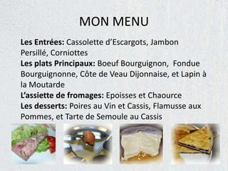 MON MENU
Les Entrées: Cassolette d’Escargots, Jambon
Persillé, Corniottes
Les plats Principaux: Boeuf Bourguignon, Fondue
Bourguignonne, Côte de Veau Dijonnaise, et Lapin à
la Moutarde
L’assiette de fromages: Epoisses et Chaource
Les desserts: Poires au Vin et Cassis, Flamusse aux
Pommes, et Tarte de Semoule au Cassis
 