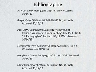 Bibliographie
All France Info “Bourgogne”. Np, nd. Web. Accessed
     10/16/12

Burgundyeye “Abbaye Saint-Philibert”. Np, nd. Web.
    Accessed 10/16/12

Paul Cioffi. Georgetown University “Abbaye Saint-
    Philibert Westwork Tournous Abbey”. Rev. Paul Cioffi,
    S.J. Photographs Collection. 1/9/11. Web. Accessed
    10/16/12

French-Property “Burgundy Geography, France”. Np. nd.
    Web. Accessed 10/17/12

Interfrance “Menu Bourguignon”. Np. nd. Web. Accessed
     10/16/12

Chateaux-France “Château de Tanlay”. Np. nd. Web.
    Accessed 10/17/12
 