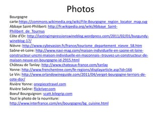 Photos
Bourgogne
carte:https://commons.wikimedia.org/wiki/File:Bourgogne_region_locator_map.svg
Abbaye Saint-Philibert: http://fr.wikipedia.org/wiki/Abbaye_Saint-
Philibert_de_Tournus
Côte d’Or: http://lastingimpressionswineblog.wordpress.com/2011/02/01/burgundy-
wineblog-17/
Nièvre: http://www.cybevasion.fr/france/tourisme_departement_nievre_58.htm
Saône-et-Loire: http://www.navi-mag.com/maison-individuelle-en-saone-et-loire-
constructeur-uncmi-maison-individuelle-en-maconnais--trouvez-un-constructeur-de-
maison-neuve-en-bourgogne-id-2915.html
Château de Tanlay: http://www.chateaux-france.com/tanlay
Yonne: http://www.frenchentree.com/fe-regions/displayarticle.asp?id=166
Le Vin: http://www.orlandowineguide.com/2011/04/verget-bourgogne-terriors-de-
cote-dor/
Rivière Yonne: onepiecetravel.com
Rivière Saône: flickriver.com
Boeuf Bourguignon: scatt.bilegrip.com
Tout le photo de la nourriture:
http://www.interfrance.com/en/bourgogne/bg_cuisine.html
 