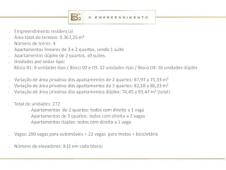 .   Empreendimento residencial
.   Área total do terreno: 9.367,25 m²
.   Número de torres: 4
.   Apartamentos lineares de 3 e 2 quartos, sendo 1 suíte
.   Apartamentos dúplex de 2 quartos, all suites.
.   Unidades por andar tipo:
    Bloco 01: 8 unidades tipo / Bloco 02 e 03: 12 unidades tipo / Bloco 04: 16 unidades dúplex

. Variação de área privativa dos apartamentos de 2 quartos: 67,97 a 71,33 m²
. Variação de área privativa dos apartamentos de 3 quartos: 82,18 a 86,23 m²
. Variação de área privativa dos apartamentos dúplex: 74,45 a 83,47 m² (total)

. Total de unidades: 272
           Apartamentos de 2 quartos: todos com direito a 1 vaga
           Apartamentos de 3 quartos: todos com direito a 2 vagas
           Apartamentos dúplex: todos com direito a 1 vaga

. Vagas: 290 vagas para automóveis + 22 vagas para motos + bicicletário

. Número de elevadores: 8 (2 em cada bloco)
 
