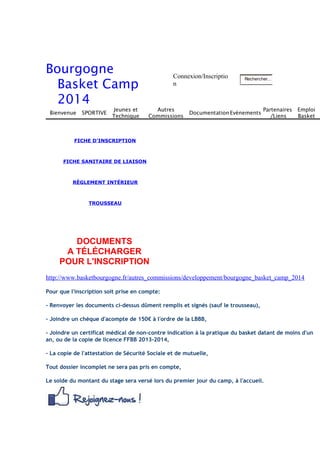 Bourgogne 
Basket Camp 
2014 
Connexion/Inscriptio 
n 
Rechercher... 
Bienvenue SPORTIVE 
Jeunes et 
Technique 
Autres 
Commissions 
DocumentationEvénements 
Partenaires 
/Liens 
Emploi 
Basket 
FICHE D'INSCRIPTION 
FICHE SANITAIRE DE LIAISON 
RÈGLEMENT INTÉRIEUR 
TROUSSEAU 
DOCUMENTS 
A TÉLÉCHARGER 
POUR L'INSCRIPTION 
http://www.basketbourgogne.fr/autres_commissions/developpement/bourgogne_basket_camp_2014 
Pour que l'inscription soit prise en compte: 
- Renvoyer les documents ci-dessus dûment remplis et signés (sauf le trousseau), 
- Joindre un chèque d'acompte de 150€ à l'ordre de la LBBB, 
- Joindre un certificat médical de non-contre indication à la pratique du basket datant de moins d'un 
an, ou de la copie de licence FFBB 2013-2014, 
- La copie de l'attestation de Sécurité Sociale et de mutuelle, 
Tout dossier incomplet ne sera pas pris en compte, 
Le solde du montant du stage sera versé lors du premier jour du camp, à l'accueil. 
 