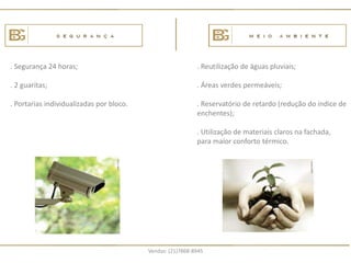 . Segurança 24 horas;                                       . Reutilização de águas pluviais;

. 2 guaritas;                                               . Áreas verdes permeáveis;

. Portarias individualizadas por bloco.                     . Reservatório de retardo (redução do índice de
                                                            enchentes);

                                                            . Utilização de materiais claros na fachada,
                                                            para maior conforto térmico.




                                          Vendas: (21)7868-8945
 